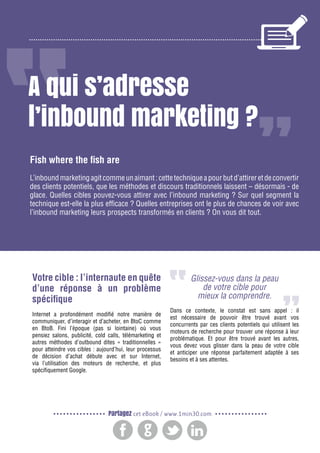 2

Gagnez de nouveaux prospects et clients grâce à l’inbound marketing

A qui s’adresse
l’inbound marketing ?
Fish where the fish are
L’inbound marketing agit comme un aimant : cette technique a pour but d’attirer et de convertir
des clients potentiels, que les méthodes et discours traditionnels laissent – désormais - de
glace. Quelles cibles pouvez-vous attirer avec l’inbound marketing ? Sur quel segment la
technique est-elle la plus efficace ? Quelles entreprises ont le plus de chances de voir avec
l’inbound marketing leurs prospects transformés en clients ? On vous dit tout.

Votre cible : l’internaute en quête
d’une réponse à un problème
spécifique
Internet a profondément modifié notre manière de
communiquer, d’interagir et d’acheter, en BtoC comme
en BtoB. Fini l’époque (pas si lointaine) où vous
pensiez salons, publicité, cold calls, télémarketing et
autres méthodes d’outbound dites « traditionnelles »
pour atteindre vos cibles : aujourd’hui, leur processus
de décision d’achat débute avec et sur Internet,
via l’utilisation des moteurs de recherche, et plus
spécifiquement Google.

Glissez-vous dans la peau
de votre cible pour
mieux la comprendre.
Dans ce contexte, le constat est sans appel : il
est nécessaire de pouvoir être trouvé avant vos
concurrents par ces clients potentiels qui utilisent les
moteurs de recherche pour trouver une réponse à leur
problématique. Et pour être trouvé avant les autres,
vous devez vous glisser dans la peau de votre cible
et anticiper une réponse parfaitement adaptée à ses
besoins et à ses attentes.

Partagez cet eBook / www.1min30.com

 