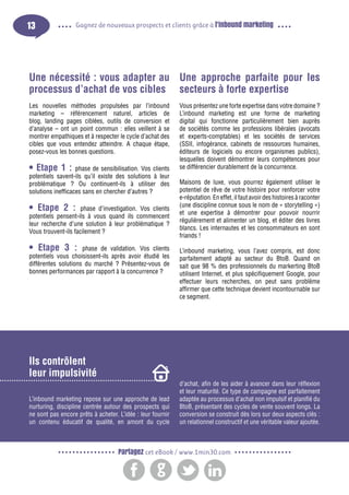 13

Gagnez de nouveaux prospects et clients grâce à l’inbound marketing

Une nécessité : vous adapter au Une approche parfaite pour les
processus d’achat de vos cibles secteurs à forte expertise
Les nouvelles méthodes propulsées par l’inbound
marketing – référencement naturel, articles de
blog, landing pages ciblées, outils de conversion et
d’analyse – ont un point commun : elles veillent à se
montrer empathiques et à respecter le cycle d’achat des
cibles que vous entendez atteindre. A chaque étape,
posez-vous les bonnes questions.

• Etape 1 :

phase de sensibilisation. Vos clients
potentiels savent-ils qu’il existe des solutions à leur
problématique ? Ou continuent-ils à utiliser des
solutions inefficaces sans en chercher d’autres ?

• Etape 2 : phase d’investigation. Vos clients
potentiels pensent-ils à vous quand ils commencent
leur recherche d’une solution à leur problématique ?
Vous trouvent-ils facilement ?
• Etape 3 :

phase de validation. Vos clients
potentiels vous choisissent-ils après avoir étudié les
différentes solutions du marché ? Présentez-vous de
bonnes performances par rapport à la concurrence ?

Vous présentez une forte expertise dans votre domaine ?
L’inbound marketing est une forme de marketing
digital qui fonctionne particulièrement bien auprès
de sociétés comme les professions libérales (avocats
et experts-comptables) et les sociétés de services
(SSII, infogérance, cabinets de ressources humaines,
éditeurs de logiciels ou encore organismes publics),
lesquelles doivent démontrer leurs compétences pour
se différencier durablement de la concurrence.
Maisons de luxe, vous pourrez également utiliser le
potentiel de rêve de votre histoire pour renforcer votre
e-réputation. En effet, il faut avoir des histoires à raconter
(une discipline connue sous le nom de « storytelling »)
et une expertise à démontrer pour pouvoir nourrir
régulièrement et alimenter un blog, et éditer des livres
blancs. Les internautes et les consommateurs en sont
friands !
L’inbound marketing, vous l’avez compris, est donc
parfaitement adapté au secteur du BtoB. Quand on
sait que 98 % des professionnels du markerting BtoB
utilisent Internet, et plus spécifiquement Google, pour
effectuer leurs recherches, on peut sans problème
affirmer que cette technique devient incontournable sur
ce segment.

Ils contrôlent
leur impulsivité
L’inbound marketing repose sur une approche de lead
nurturing, discipline centrée autour des prospects qui
ne sont pas encore prêts à acheter. L’idée : leur fournir
un contenu éducatif de qualité, en amont du cycle

d’achat, afin de les aider à avancer dans leur réflexion
et leur maturité. Ce type de campagne est parfaitement
adaptée au processus d’achat non impulsif et planifié du
BtoB, présentant des cycles de vente souvent longs. La
conversion se construit dès lors sur deux aspects clés :
un relationnel constructif et une véritable valeur ajoutée.

Partagez cet eBook / www.1min30.com

 