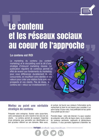 2

Gagnez de nouveaux prospects et clients grâce à l’inbound marketing

Le contenu
et les réseaux sociaux
au coeur de l’approche
Le contenu est ROI
Le marketing du contenu (ou content
marketing) et le storytelling sont la clé d’une
stratégie d’inbound marketing réussie. La
publication régulière de contenus permet en
effet de revenir aux fondements du marketing,
pour vous différencier durablement de vos
concurrents, en insufflant votre identité et vos
valeurs pour créer une relation forte avec vos
prospects et vos clients. Pas de doute, le
contenu est « retour sur investissement » !

Mettez au point une véritable
stratégie de contenu
Présenter votre entreprise, illustrer votre savoir-faire,
votre connaissance de votre marché et de celui de vos
clients… Le contenu permet de souligner l’expertise
d’une entreprise pour permettre son identification en
tant qu’acteur référent sur son domaine. Mais aussi,

et surtout, de fournir aux visiteurs l’information qu’ils
recherchent et dont ils ont besoin pour procéder à un
acte d’achat. Et pour cela, il est préférable de leur parler
d’eux plutôt que de vous !
Première étape : votre site Internet. Il a pour vocation
de présenter votre offre de façon claire, via la création
de contenus pertinents, captivants et déclencheurs
d’actions. Il vous permettra également d’identifier les

Partagez cet eBook / www.1min30.com

 