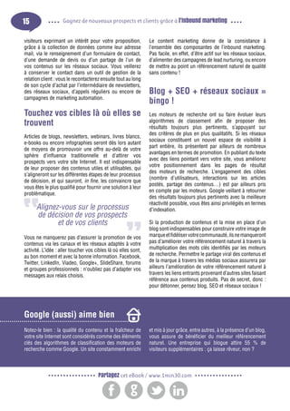 15

Gagnez de nouveaux prospects et clients grâce à l’inbound marketing

visiteurs exprimant un intérêt pour votre proposition,
grâce à la collection de données comme leur adresse
mail, via le renseignement d’un formulaire de contact,
d’une demande de devis ou d’un partage de l’un de
vos contenus sur les réseaux sociaux. Vous veillerez
à conserver le contact dans un outil de gestion de la
relation client : vous le recontacterez ensuite tout au long
de son cycle d’achat par l’intermédiaire de newsletters,
des réseaux sociaux, d’appels réguliers ou encore de
campagnes de marketing automation.

Touchez vos cibles là où elles se
trouvent
Articles de blogs, newsletters, webinars, livres blancs,
e-books ou encore infographies seront dès lors autant
de moyens de promouvoir une offre au-delà de votre
sphère d’influence traditionnelle et d’attirer vos
prospects vers votre site Internet. Il est indispensable
de leur proposer des contenus utiles et utilisables, qui
s’aligneront sur les différentes étapes de leur processus
de décision, et qui sauront, in fine, les convaincre que
vous êtes le plus qualifié pour fournir une solution à leur
problématique.

Alignez-vous sur le processus
de décision de vos prospects
et de vos clients
Vous ne manquerez pas d’assurer la promotion de vos
contenus via les canaux et les réseaux adaptés à votre
activité. L’idée : aller toucher vos cibles là où elles sont,
au bon moment et avec la bonne information. Facebook,
Twitter, LinkedIn, Viadeo, Google+, SlideShare, forums
et groupes professionnels : n’oubliez pas d’adapter vos
messages aux relais choisis.

Le content marketing donne de la consistance à
l’ensemble des composantes de l’inbound marketing.
Pas facile, en effet, d’être actif sur les réseaux sociaux,
d’alimenter des campagnes de lead nurturing, ou encore
de mettre au point un référencement naturel de qualité
sans contenu !

Blog + SEO + réseaux sociaux =
bingo !
Les moteurs de recherche ont su faire évoluer leurs
algorithmes de classement afin de proposer des
résultats toujours plus pertinents, s’appuyant sur
des critères de plus en plus qualitatifs. Si les réseaux
sociaux constituent un nouvel espace de visibilité à
part entière, ils présentent par ailleurs de nombreux
avantages en termes de promotion. En publiant du texte
avec des liens pointant vers votre site, vous améliorez
votre positionnement dans les pages de résultat
des moteurs de recherche. L’engagement des cibles
(nombre d’utilisateurs, interactions sur les articles
postés, partage des contenus…) est par ailleurs pris
en compte par les moteurs. Google veillant à retourner
des résultats toujours plus pertinents avec la meilleure
réactivité possible, vous êtes ainsi privilégiés en termes
d’indexation.
Si la production de contenus et la mise en place d’un
blog sont indispensables pour construire votre image de
marque et fidéliser votre communauté, ils ne manqueront
pas d’améliorer votre référencement naturel à travers la
multiplication des mots clés identifiés par les moteurs
de recherche. Permettre le partage viral des contenus et
de la marque à travers les médias sociaux assurera par
ailleurs l’amélioration de votre référencement naturel à
travers les liens entrants provenant d’autres sites faisant
référence aux contenus produits. Pas de secret, donc :
pour détonner, pensez blog, SEO et réseaux sociaux !

Google (aussi) aime bien
Notez-le bien : la qualité du contenu et la fraîcheur de
votre site Internet sont considérés comme des éléments
clés des algorithmes de classification des moteurs de
recherche comme Google. Un site constamment enrichi

et mis à jour grâce, entre autres, à la présence d’un blog,
vous assure de bénéficier du meilleur référencement
naturel. Une entreprise qui blogue attire 55 % de
visiteurs supplémentaires : ça laisse rêveur, non ?

Partagez cet eBook / www.1min30.com

 