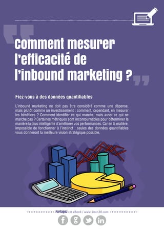 2

Gagnez de nouveaux prospects et clients grâce à l’inbound marketing

Comment mesurer
l’efficacité de
l’inbound marketing ?
Fiez-vous à des données quantifiables
L’inbound marketing ne doit pas être considéré comme une dépense,
mais plutôt comme un investissement : comment, cependant, en mesurer
les bénéfices ? Comment identifier ce qui marche, mais aussi ce qui ne
marche pas ? Certaines métriques sont incontournables pour déterminer la
manière la plus intelligente d’améliorer vos performances. Car en la matière,
impossible de fonctionner à l’instinct : seules des données quantifiables
vous donneront la meilleure vision stratégique possible.

Partagez cet eBook / www.1min30.com

 