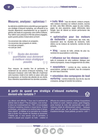 17

Gagnez de nouveaux prospects et clients grâce à l’inbound marketing

Mesurez, analysez : optimisez !
Au-delà de la visibilité et de la notoriété que peut apporter
une stratégie d’inbound marketing, son efficacité et sa
réussite dépendront essentiellement de sa capacité à
générer des leads et à augmenter votre chiffre d’affaires.
Pour définir avec précision le ROI des actions engagées,
quatre grands postes d’observation priment :
• la conversion des visiteurs en prospects ;
• la conversion des prospects en clients ;
• le coût par prospect ;
• le coût par client.

Seules des données
quantifiables vous donneront
la meilleure vision stratégique
possible.
Pour mesurer, de manière fine et pertinente, le
rendement de vos actions d’inbound marketing, il est
nécessaire d’analyser votre trafic Web afin d’optimiser
votre business model et de mettre en place votre plan
de progression, en fonction des attentes de vos clients.
Vous retiendrez essentiellement les données suivantes :

• trafic Web : taux de rebond, visiteurs uniques,

ratio visiteurs nouveaux sur visiteurs anciens, sources
de trafic, sites Web référents, pages les plus visitées,
pages les plus populaires, pages référencées dans
Google, taux de rebond ou encore performance des
call-to-action.

• optimisation pour les moteurs
de recherche : performance des mots clés,
classement dans les résultats de recherche, trafic
obtenu via les moteurs de recherche, nombre de liens
entrants.

• blog : sources de trafic, articles les plus lus,
nombres de souscriptions à votre blog.
• influence sur les réseaux sociaux :

taille et croissance de votre audience, dialogue avec
clients et prospects, niveau d’engagement de vos cibles.

• newsletters :

nombre de clics, nombre de
souscriptions, partage et transfert, taux de croissance
de votre base d’abonnés.

• retombées des campagnes de lead
nurturing : nombre d’abonnés, taux de clic, taux de

croissance, partage et transfert de contenus.

A partir de quand une stratégie d’inbound marketing
devient-elle rentable ?
Les débuts sont difficiles ? Vous avez le sentiment de
prêcher dans le désert ? Pas de panique, c’est normal :
le retour sur investissement (ou « ROI ») d’une stratégie
d’inbound marketing s’évalue à moyen-terme. D’abord
symbolique, votre audience se construit dans le temps.
Votre objectif : la fidéliser et lui permettre de s’installer
dans la durée. Pour booster les résultats au lancement,
n’hésitez pas, si vous pouvez vous le permettre, à
mettre la paquet pour acquérir du trafic : création et

diffusion de contenus premium, mailings d’acquisitions
les mettant en avant, relations presse, guest blogging,
achat éventuel de mots clés sponsorisés pour pallier
l’absence initiale de référencement naturel… Quelques
mois suffiront pour voir les premiers frémissements
d’audience émerger. Soyez patients, ça vaut le « coût » !

Partagez cet eBook / www.1min30.com

 