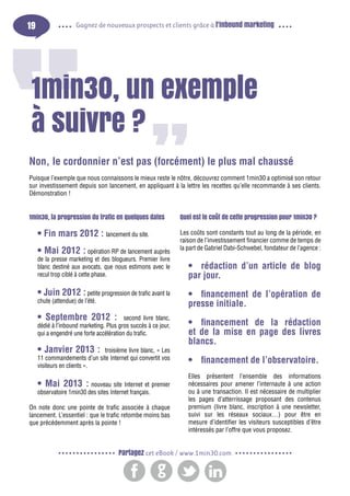 19

Gagnez de nouveaux prospects et clients grâce à l’inbound marketing

1min30, un exemple
à suivre ?
Non, le cordonnier n’est pas (forcément) le plus mal chaussé
Puisque l’exemple que nous connaissons le mieux reste le nôtre, découvrez comment 1min30 a optimisé son retour
sur investissement depuis son lancement, en appliquant à la lettre les recettes qu’elle recommande à ses clients.
Démonstration !
1min30, la progression du trafic en quelques dates

• Fin mars 2012 : lancement du site.
• Mai 2012 : opération RP de lancement auprès
de la presse marketing et des blogueurs. Premier livre
blanc destiné aux avocats, que nous estimons avec le
recul trop ciblé à cette phase.
• Juin 2012 : petite progression de trafic avant la
chute (attendue) de l’été.

• Septembre 2012 :

second livre blanc,
dédié à l’inbound marketing. Plus gros succès à ce jour,
qui a engendré une forte accélération du trafic.

• Janvier 2013 :

troisième livre blanc, « Les
11 commandements d’un site Internet qui convertit vos
visiteurs en clients ».

• Mai 2013 : nouveau site Internet et premier
observatoire 1min30 des sites Internet français.
On note donc une pointe de trafic associée à chaque
lancement. L’essentiel : que le trafic retombe moins bas
que précédemment après la pointe !

Quel est le coût de cette progression pour 1min30 ?
Les coûts sont constants tout au long de la période, en
raison de l’investissement financier comme de temps de
la part de Gabriel Dabi-Schwebel, fondateur de l’agence :

•	 rédaction d’un article de blog
par jour.
•	 financement de l’opération de
presse initiale.
•	 financement de la rédaction
et de la mise en page des livres
blancs.
•	 financement de l’observatoire.
Elles présentent l’ensemble des informations
nécessaires pour amener l’internaute à une action
ou à une transaction. Il est nécessaire de multiplier
les pages d’atterrissage proposant des contenus
premium (livre blanc, inscription à une newsletter,
suivi sur les réseaux sociaux…) pour être en
mesure d’identifier les visiteurs susceptibles d’être
intéressés par l’offre que vous proposez.

Partagez cet eBook / www.1min30.com

 
