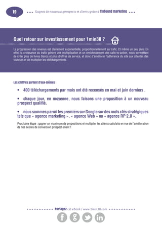 19

Gagnez de nouveaux prospects et clients grâce à l’inbound marketing

Quel retour sur investissement pour 1min30 ?
La progression des revenus est clairement exponentielle, proportionnellement au trafic. Et même un peu plus. En
effet, la croissance du trafic génère une multiplication et un enrichissement des calls-to-action, nous permettant
de créer plus de livres blancs et plus d’offres de service, et donc d’améliorer l’adhérence du site aux attentes des
visiteurs et de multiplier les téléchargements.

Les chiffres parlent d’eux-mêmes :

•	 400 téléchargements par mois ont été recensés en mai et juin derniers .
•	 chaque jour, en moyenne, nous faisons une proposition à un nouveau
prospect qualifié.
•	 nous sommes parmi les premiers sur Google sur des mots clés stratégiques
tels que « agence marketing », « agence Web » ou « agence RP 2.0 ».
Prochaine étape : gagner un maximum de propositions et multiplier les clients satisfaits en vue de l’amélioration
de nos scores de conversion prospect-client !

Partagez cet eBook / www.1min30.com

 