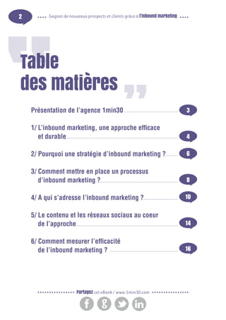 2

Gagnez de nouveaux prospects et clients grâce à l’inbound marketing

Table
des matières
Présentation de l’agence 1min30

3

1/ L’inbound marketing, une approche efficace
et durable

4

2/ Pourquoi une stratégie d’inbound marketing ?

6

3/ Comment mettre en place un processus
d’inbound marketing ?

8

4/ A qui s’adresse l’inbound marketing ?

10

5/ Le contenu et les réseaux sociaux au coeur
de l’approche

14

6/ Comment mesurer l’efficacité
de l’inbound marketing ?

16

Partagez cet eBook / www.1min30.com

 