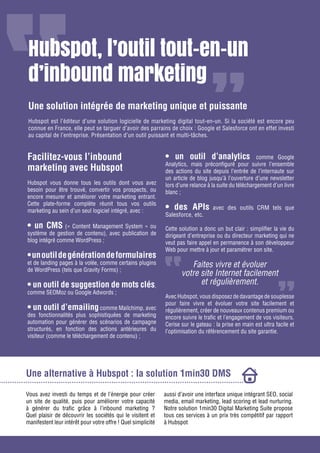 Gagnez de nouveaux prospects et clients grâce à l’inbound marketing

Hubspot, l’outil tout-en-un
d’inbound marketing
Une solution intégrée de marketing unique et puissante
Hubspot est l’éditeur d’une solution logicielle de marketing digital tout-en-un. Si la société est encore peu
connue en France, elle peut se targuer d’avoir des parrains de choix : Google et Salesforce ont en effet investi
au capital de l’entreprise. Présentation d’un outil puissant et multi-tâches.

Facilitez-vous l’inbound
marketing avec Hubspot
Hubspot vous donne tous les outils dont vous avez
besoin pour être trouvé, convertir vos prospects, ou
encore mesurer et améliorer votre marketing entrant.
Cette plate-forme complète réunit tous vos outils
marketing au sein d’un seul logiciel intégré, avec :

• un CMS (« Content Management System » ou
système de gestion de contenu), avec publication de
blog intégré comme WordPress ;

• un outil de génération de formulaires

et de landing pages à la volée, comme certains plugins
de WordPress (tels que Gravity Forms) ;

• un outil de suggestion de mots clés,
comme SEOMoz ou Google Adwords ;

• un outil d’emailing comme Mailchimp, avec
des fonctionnalités plus sophistiquées de marketing
automation pour générer des scénarios de campagne
structurés, en fonction des actions antérieures du
visiteur (comme le téléchargement de contenu) ;

• un outil d’analytics

comme Google
Analytics, mais préconfiguré pour suivre l’ensemble
des actions du site depuis l’entrée de l’internaute sur
un article de blog jusqu’à l’ouverture d’une newsletter
lors d’une relance à la suite du téléchargement d’un livre
blanc ;

• des APIs

Salesforce, etc.

avec des outils CRM tels que

Cette solution a donc un but clair : simplifier la vie du
dirigeant d’entreprise ou du directeur marketing qui ne
veut pas faire appel en permanence à son développeur
Web pour mettre à jour et paramétrer son site.

Faites vivre et évoluer
votre site Internet facilement
et régulièrement.
Avec Hubspot, vous disposez de davantage de souplesse
pour faire vivre et évoluer votre site facilement et
régulièrement, créer de nouveaux contenus premium ou
encore suivre le trafic et l’engagement de vos visiteurs.
Cerise sur le gateau : la prise en main est ultra facile et
l’optimisation du référencement du site garantie.

Une alternative à Hubspot : la solution 1min30 DMS
Vous avez investi du temps et de l’énergie pour créer
aussi d’avoir une interface unique intégrant SEO, social
un site de qualité, puis pour améliorer votre capacité
media, email marketing, lead scoring et lead nurturing.
à générer du trafic grâce à l’inbound marketing ?
Notre solution 1min30 Digital Marketing Suite propose
Partagez cet eBook tous ces services à
Quel plaisir de découvrir les sociétés qui le visitent et / www.1min30.comun prix très compétitif par rapport
manifestent leur intérêt pour votre offre ! Quel simplicité
à Hubspot

 