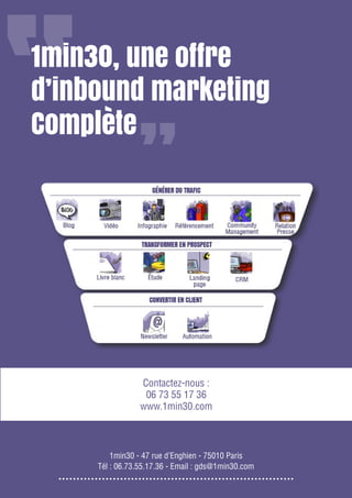 19

Gagnez de nouveaux prospects et clients grâce à l’inbound marketing

1min30, une offre
d’inbound marketing
Complète

Contactez-nous :
06 73 55 17 36
www.1min30.com

Partagez cet eBook / www.1min30.com
1min30 - 47 rue d’Enghien - 75010 Paris
Tél : 06.73.55.17.36 - Email : gds@1min30.com

 