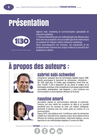 3

Gagnez de nouveaux prospects et clients grâce à l’inbound marketing

Présentation
Agence web, marketing et communication spécialisée en
inbound marketing.
L´Inbound Marketing est une méthodologie très efficace pour
faire venir les prospects vers soi plutôt que de les interrompre
en achetant de l’espace média (outbound marketing).
Nous accompagnons les marques, les entreprises et les
professionnels à devenir leur propre média et à convertir leur
audience en clients.

À propos des auteurs :
Gabriel Dabi-Schwebel

Entrepreneur spécialisé dans les technologies digitales depuis 1996,
Gabriel accompagne le lancement de nombreuses «révolutions» :
3G, VOD, triple play, TV mobile, apps smartphone, Smart Grid, etc.
Avec 1min30, il met à disposition de ses clients le meilleur de la
technologie numérique, et les compétences d’une équipe expérimentée
(journalistes, photographes, web designers...), pour construire une
communication et une prospection efficaces sur la durée.

Faustine Amoré

Journaliste, experte en communication éditoriale et scénariste,
Faustine suit avec intérêt les mutations du Web et la nouvelle
possibilité pour les marques de créer une relation intelligente,
pertinente et pérenne avec leur public grâce au contenu et à la
communication.
Depuis 2012, elle collabore avec 1min30 pour aider les entreprises
à établir leur notoriété et leur expertise autour de la création et de la
diffusion de contenus personnalisés, notamment digitaux, via une
approche et une méthodologie adaptées à l’univers du Web.
Partagez cet eBook / www.1min30.com

 