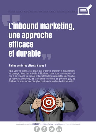 2

Gagnez de nouveaux prospects et clients grâce à l’inbound marketing

L’inbound marketing,
une approche
efficace
et durable
Faites venir les clients à vous !
Faire venir le client à soi plutôt que d’aller le chercher et l’interrompre,
au passage, dans ses activités ? Séduisant, pour vous comme pour lui,
non ? Le principe est simple et la méthodologie redoutable pour toucher
de nouveaux prospects, les transformer en clients et, pourquoi pas, les
fidéliser. Le point sur une discipline dont on n’a pas fini d’entendre parler.

Partagez cet eBook / www.1min30.com

 