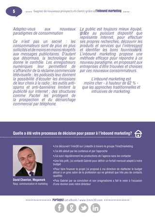 5

Gagnez de nouveaux prospects et clients grâce à l’inbound marketing

Adaptez-vous
aux
nouveaux
paradigmes de consommation
Ce n’est pas un secret : les
consommateurs sont de plus en plus
sollicités et de moins en moins réceptifs
aux messages publicitaires. D’autant
que désormais, la technologie leur
donne le contrôle. Les enregistreurs
numériques leur permettent de
s’affranchir de la réclame commerciale
télévisuelle ; les podcasts leur donnent
la possibilité d’écouter les émissions
de leur choix à la radio ; les outils antispams et anti-bannières limitent la
publicité sur Internet ; des structures
comme Pacitel les protègent de
la prospection et du démarchage
commercial par téléphone.

Le public est toujours mieux équipé,
grâce au puissant dispositif que
représente Internet, pour effectuer
ses propres recherches, découvrir les
produits et services qui l’intéressent
et identifier les bons fournisseurs.
L’inbound marketing propose une
méthode efficace pour répondre à ce
nouveau paradigme, en proposant aux
entreprises d’être trouvées et choisies
par ces nouveaux consommateurs.
L’inbound marketing est
moins cher - à hauteur de 62 % que les approches traditionnelles et
intrusives de marketing.

Quelle a été votre processus de décision pour passer à l’Inbound marketing?
•	J’ai découvert 1min30 sur LinkedIn à travers le groupe Time2marketing
•	J’ai été séduit par les contenus et par l’approche
•	J’ai suivi régulièrement les productions de l’agence sans les contacter
•	Une fois prêt, j’ai contacté Gabriel pour définir un forfait mensuel adapté à notre
budget
•	Pour faire financer le projet j’ai proposé à ma direction de réaffecter le budget
alloué à un gros salon de la profession qui ne générait que très peu de contacts
qualifiés

David Chanrion, Megamark
Resp. communication et marketing

•	Puis Gabriel par sa conviction et son pragmatisme a fait le reste à l’occasion
d’une réunion avec notre directeur

Partagez cet eBook / www.1min30.com

 