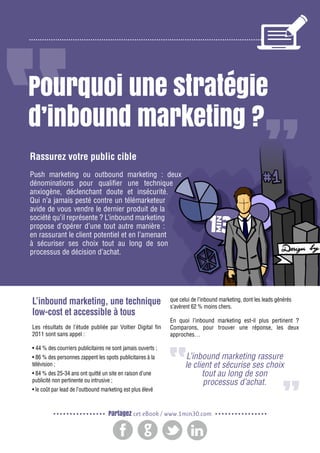 2

Gagnez de nouveaux prospects et clients grâce à l’inbound marketing

Pourquoi une stratégie
d’inbound marketing ?
Rassurez votre public cible
Push marketing ou outbound marketing : deux
dénominations pour qualifier une technique
anxiogène, déclenchant doute et insécurité.
Qui n’a jamais pesté contre un télémarketeur
avide de vous vendre le dernier produit de la
société qu’il représente ? L’inbound marketing
propose d’opérer d’une tout autre manière :
en rassurant le client potentiel et en l’amenant
à sécuriser ses choix tout au long de son
processus de décision d’achat.

L’inbound marketing, une technique
low-cost et accessible à tous
Les résultats de l’étude publiée par Voltier Digital fin
2011 sont sans appel :
• 44 % des courriers publicitaires ne sont jamais ouverts ;
• 86 % des personnes zappent les spots publicitaires à la
télévision ;
• 84 % des 25-34 ans ont quitté un site en raison d’une
publicité non pertinente ou intrusive ;
• le coût par lead de l’outbound marketing est plus élevé

que celui de l’inbound marketing, dont les leads générés
s’avèrent 62 % moins chers.
En quoi l’inbound marketing est-il plus pertinent  ?
Comparons, pour trouver une réponse, les deux
approches…

L’inbound marketing rassure
le client et sécurise ses choix
tout au long de son
processus d’achat.

Partagez cet eBook / www.1min30.com

 