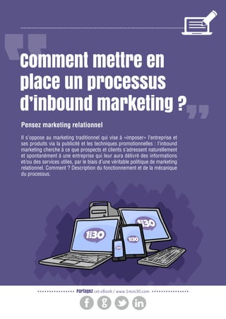 2

Gagnez de nouveaux prospects et clients grâce à l’inbound marketing

Comment mettre en
place un processus
d’inbound marketing ?
Pensez marketing relationnel
Il s’oppose au marketing traditionnel qui vise à «imposer» l’entreprise et
ses produits via la publicité et les techniques promotionnelles : l’inbound
marketing cherche à ce que prospects et clients s’adressent naturellement
et spontanément à une entreprise qui leur aura délivré des informations
et/ou des services utiles, par le biais d’une véritable politique de marketing
relationnel. Comment ? Description du fonctionnement et de la mécanique
du processus.

Partagez cet eBook / www.1min30.com

 