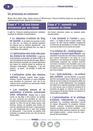 9

Gagnez de nouveaux prospects et clients grâce à l’inbound marketing

Un processus en entonnoir
Mixant, dès le départ, blogs, réseaux sociaux et référencement, l’inbound marketing repose sur une approche du
marketing digital souple, déployée en trois étapes.

Etape n° 1 : se faire trouver
directement par ses clients

Etape n° 2 : convertir ses
prospects en clients

A cette fin, l’inbound marketing préconise l’utilisation
combinée de méthodes complémentaires.

Une bonne conversion repose sur quelques piliers
incontournables.

• La rédaction d’articles de blog
de qualité. Ils permettent de dynamiser le trafic

sur votre site : les moteurs de recherche apprécient
les contenus frais ou rafraîchis régulièrement ; vous
multipliez les mots clés pertinents pour vos cibles et
vous fidélisez votre audience.

• L’optimisation des mots clés pour
les moteurs de recherche. Il s’agit d’un

• Les incitants à l’action

(« call-toaction », en anglais et dans le jargon métier). Trop
souvent, les sites Internet négligent l’engagement
et offrent peu de possibilités à un visiteur de laisser
une trace au-delà d’un formulaire de contact.

• La création de « landing pages »,
ou pages d’accueil spécifiques. Elles

travail fastidieux d’optimisation des balises HTML et de
suivi de la densité de mots clés dans les pages. Même si
elles sont toujours d’actualité, les nouveaux algorithmes
des moteurs de recherche tentent de contourner les
techniques d’optimisation. Conséquence : il est plus
judicieux - et payant - de privilégier la qualité des
contenus.

présentent l’ensemble des informations nécessaires
pour amener l’internaute à une action ou à une
transaction. Il est nécessaire de multiplier les pages
d’atterrissage proposant des contenus premium
(livre blanc, inscription à une newsletter, suivi sur les
réseaux sociaux…) pour être en mesure d’identifier
les visiteurs susceptibles d’être intéressés par l’offre
que vous proposez.

• L’utilisation mixte des réseaux
sociaux. Facebook, LinkedIn, Twitter, Google+,

• Le « lead nurturing », ou culture
des contacts. Une fois identifié, un prospect

Pinterest, YouTube, Dailymotion ou encore SlideShare
vous permettent de promouvoir votre site et vos
contenus tout en constituant une communauté d’intérêt
autour de votre marque.

• Les relations presse et la
publication d’articles concernant
votre entreprise. Relayées dans la presse

comme sur des blogs à forte audience, les actualités
qui vous concernent vous permettent de vous faire
connaître et de sensibiliser le public à votre offre et à votre
expertise. Au même titre que les réseaux sociaux, cette
technique constitue une excellente porte d’entrée vers
votre site, génératrice de trafic direct. Il s’agit aujourd’hui
d’un outil indispensable dans le cadre d’une stratégie
de référencement : il faut accorder une attention toute
particulière à la présence de liens vers votre site dans les
articles publiés.

doit être accompagné dans la découverte de votre
offre par la mise en place d’un programme dédié, par
mail ou par contact téléphonique. Ces campagnes
permettent de lui apporter davantage d’informations
sur votre service, pour le mettre en confiance et lui
permettre de gagner en maturité tout au long de
son processus de décision d’achat, en fonction d’un
rythme défini au préalable.

• L’automatisation et le pilotage
d’actions interactives. Le marketing

automatisé (ou «marketing automation») permet
de relancer efficacement les prospects. Scénario
éducatif, scénario d’assistance personnalisée,
scénario commercial, ou encore newsletter : il est
important de définir plusieurs scénarios de relance,
dont certaines actions – comme l’envoi de mails peuvent être automatisées.

Partagez cet eBook / www.1min30.com

 