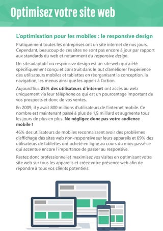 10
L’optimisation pour les mobiles : le responsive design
Pratiquement toutes les entreprises ont un site internet de nos jours.
Cependant, beaucoup de ces sites ne sont pas encore à jour par rapport
aux standards du web et notamment du responsive design.
Un site adaptatif ou responsive design est un site web qui a été
spécifiquement conçu et construit dans le but d’améliorer l’expérience
des utilisateurs mobiles et tablettes en réorganisant la conception, la
navigation, les menus ainsi que les appels à l’action.
Aujourd’hui, 25% des utilisateurs d’internet ont accès au web
uniquement via leur téléphone ce qui est un pourcentage important de
vos prospects et donc de vos ventes.
En 2009, il y avait 800 millions d’utilisateurs de l’internet mobile. Ce
nombre est maintenant passé à plus de 1,9 milliard et augmente tous
les jours de plus en plus. Ne négligez donc pas votre audience
mobile !
46% des utilisateurs de mobiles reconnaissent avoir des problèmes
d’affichage des sites web non-responsive sur leurs appareils et 69% des
utilisateurs de tablettes ont acheté en ligne au cours du mois passé ce
qui accentue encore l’importance de passer au responsive.
Restez donc professionnel et maximisez vos visites en optimisant votre
site web sur tous les appareils et créez votre présence web afin de
répondre à tous vos clients potentiels.
Optimisez votre site web
 