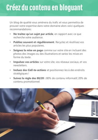12
Un blog de qualité vous amènera du trafic et vous permettra de
prouver votre expertise dans votre domaine alors voici quelques
recommandations :
• Ne traitez qu'un sujet par article, en rapport avec ce que
recherche votre audience.
• Publiez souvent et régulièrement. Recyclez et réutilisez vos
articles les plus populaires.
• Soignez la mise en page comme sur votre site en incluant des
photos des images ou des illustrations et variez les mises en
forme du texte.
• Impulsez vos articles sur votre site, vos réseaux sociaux, et vos
newsletters.
• Incluez des Call-to-actions et positionnez-les à des endroits
stratégiques !
• Suivez la règle des 80/20 : 80% de contenu informatif, 20% de
contenu promotionnel.
Créez du contenu en bloguant
 