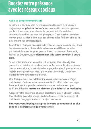 13
Avoir sa propre communauté
Les réseaux sociaux sont devenus aujourd’hui une des sources
majeures pour générer du trafic vers votre site que vous pourrez
par la suite convertir en clients. Ils permettent d’abord des
conversations directes avec vos prospects. C’est aussi un excellent
moyen pour garder le lien avec ses clients et les fidéliser afin qu’ils
deviennent vos ambassadeurs.
Toutefois, il n’est pas nécessaire de créer vos communautés sur tous
les réseaux sociaux. Il faut d’abord cerner les différences et les
particularités entre les principaux utilisés, notamment Facebook,
Twitter et Google+, pour déterminer s’ils correspondent à votre
cible.
Selon votre secteur et vos cibles, il sera peut être utile d’y être
présent sur certains et sur d’autres non. Par exemple, si vous tenez
un commerce local, la création d'une page Facebook présentera un
intérêt alors que si vous visez plutôt des cibles B2B, LinkedIn et
Viadeo seront davantage judicieux.
Une fois que vous avez déterminé vos réseaux sociaux, il s’agit
maintenant d’animer votre communauté. En effet, créer une page
Facebook est à la portée de tout le monde, mais ce n'est pas
suffisant. Il faudra mettre en place un plan éditorial et marketing.
Adaptez votre contenu à chaque plateforme en en utilisant le bon
ton. Illustrez avec des images au bon format, créez des vidéos et
maintenez l'engagement avec des jeux concours.
Plus vous vous impliquez auprès de votre communauté et plus
celle-ci s’intéresse à ce que vous faites !
Boostez votre présence
avec les réseaux sociaux
 