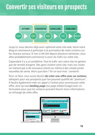 15
Jusqu’ici vous devriez déjà avoir optimisé votre site web, lancé votre
blog et commencé à participer à la promotion de votre contenu sur
les réseaux sociaux. Si ceci a été fait depuis plusieurs semaines, vous
allez probablement commencer à avoir du trafic sur votre site.
Cependant il y a un problème. Tout le trafic vers votre site ne génère
pas de rentrée d’argent. Des gens visitent votre site, mais ces visites
ne mènent pas à de nouveaux clients ou même à des simple pistes
nouvelles de vente. Alors que faire ? En un seul mot : convertir.
Pour ce faire, vous aurez besoin de créer une offre avec un contenu
attrayant pour vos prospects que l’on pourrait qualifié de "premium" .
Il faudra également créer un appel à l'action pour promouvoir cette
offre, ainsi qu’une landing page (ou page d’atterrissage) avec un
formulaire pour que les visiteurs puissent fournir leurs informations
en échange de cette offre.
Convertir ses visiteurs en prospects
 