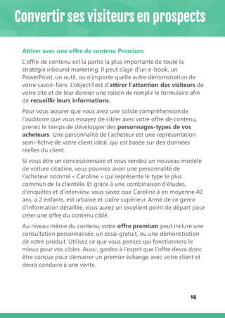16
Attirer avec une offre de contenu Premium
L'offre de contenu est la partie la plus importante de toute la
stratégie inbound marketing. Il peut s’agir d’un e-book, un
PowerPoint, un outil, ou n’importe quelle autre démonstration de
votre savoir-faire. L’objectif est d’attirer l'attention des visiteurs de
votre site et de leur donner une raison de remplir le formulaire afin
de recueillir leurs informations.
Pour vous assurer que vous avez une solide compréhension de
l'auditoire que vous essayez de cibler avec votre offre de contenu,
prenez le temps de développer des personnages-types de vos
acheteurs. Une personnalité de l'acheteur est une représentation
semi-fictive de votre client idéal, qui est basée sur des données
réelles du client.
Si vous être un concessionnaire et vous vendez un nouveau modèle
de voiture citadine, vous pourriez avoir une personnalité de
l'acheteur nommé « Caroline » qui représente le type le plus
commun de la clientèle. Et grâce à une combinaison d’études,
d’enquêtes et d’interview, vous savez que Caroline à en moyenne 40
ans, a 2 enfants, est urbaine et cadre supérieur. Armé de ce genre
d'information détaillée, vous aurez un excellent point de départ pour
créer une offre du contenu ciblé.
Au niveau même du contenu, votre offre premium peut inclure une
consultation personnalisée, un essai gratuit, ou une démonstration
de votre produit. Utilisez ce que vous pensez qui fonctionnera le
mieux pour vos cibles. Aussi, gardez à l'esprit que l'offre devra donc
être conçue pour démarrer un premier échange avec votre client et
devra conduire à une vente.
Convertir ses visiteurs en prospects
 