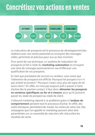 18
La maturation de prospects est le processus de développement des
relations avec vos clients potentiels en envoyant des messages
ciblés, pertinents et précieux pour eux au bon moment.
D'un point de vue technique, un système de maturation de
prospects se fait à l’aide du marketing automation en envoyant
une série de messages automatisés en vue d'effectuer une
qualification de vos prospects.
En tant que prestataire de services ou vendeur, vous savez que
l'obtention de prospects est difficile. Pourquoi tel prospect n’a-t-il
pas acheté tel produit ? Pourquoi n’avez-vous plus de signe de tel
autre client ? En effet, on n’est pas toujours prêt à passer à l’acte
d’achat dès le premier contact. Il faut donc alimenter les prospects
en contenus spécifiques au fur et à mesure pour qu’ils puissent
passer du stade de prospect au stade de client.
L’inbound marketing répond à ce problème grâce à l’analyse du
comportement pendant tout le processus d’achat. En effet, des
outils d’analyses permettent de tracker les visites de votre site. Des
campagnes que l’on appelle re-marketing peuvent alors être
paramétrées sur un ensemble de sites tiers afin d’accroître les
résultats de vente.
Concrétisez vos actions en ventes
 