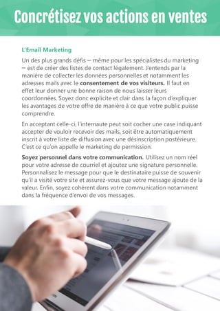 19
L’Email Marketing
Un des plus grands défis ꟷ même pour les spécialistes du marketing
ꟷ est de créer des listes de contact légalement. J’entends par la
manière de collecter les données personnelles et notamment les
adresses mails avec le consentement de vos visiteurs. Il faut en
effet leur donner une bonne raison de nous laisser leurs
coordonnées. Soyez donc explicite et clair dans la façon d’expliquer
les avantages de votre offre de manière à ce que votre public puisse
comprendre.
En acceptant celle-ci, l'internaute peut soit cocher une case indiquant
accepter de vouloir recevoir des mails, soit être automatiquement
inscrit à votre liste de diffusion avec une désinscription postérieure.
C’est ce qu’on appelle le marketing de permission.
Soyez personnel dans votre communication. Utilisez un nom réel
pour votre adresse de courriel et ajoutez une signature personnelle.
Personnalisez le message pour que le destinataire puisse de souvenir
qu’il a visité votre site et assurez-vous que votre message ajoute de la
valeur. Enfin, soyez cohérent dans votre communication notamment
dans la fréquence d’envoi de vos messages.
Concrétisez vos actions en ventes
 