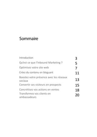 2
3
5
7
11
13
15
18
20
Introduction
Qu’est ce que l'Inbound Marketing ?
Optimisez votre site web
Créez du contenu en bloguant
Boostez votre présence avec les réseaux
sociaux
Convertir ses visiteurs en prospects
Concrétisez vos actions en ventes
Transformez vos clients en
ambassadeurs
 