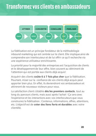 20
La fidélisation est un principe fondateur de la méthodologie
inbound marketing qui est centrée sur le client. Elle implique ainsi de
comprendre son interlocuteur et de lui offrir ce qu'il recherche via
une expérience utilisateur enrichissante.
La priorité pour la majorité des entreprises est l'acquisition de clients
et le développement de leur offre, bien souvent au détriment de
l'attention qui est portée aux clients déjà acquis!
Acquérir des clients coûte 6 à 7 fois plus cher que la fidélisation.
Pourtant, miser sur la confiance de vos clients déjà acquis peut
apporter bien plus. En effet, ils deviendront vos ambassadeurs et
attireront de nouveaux visiteurs pour vous.
La satisfaction client s’établie dès les premiers contacts, tout au
long du parcours clients, mais aussi après l'achat ! Ça sera avec
l’expérience et les interactions avec vos interlocuteurs que vous
construirez la fidélisation : Contenus, informations, offres, attentions,
etc. L’objectif est de créer des liens forts et durables avec votre
clientèle.
Transformez vos clients en ambassadeurs
 