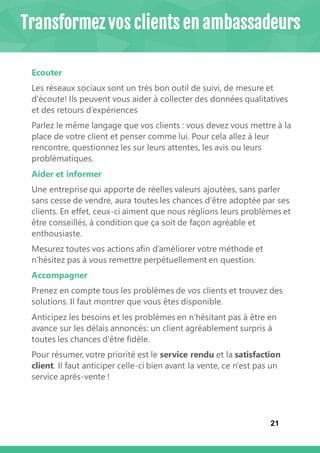 21
Ecouter
Les réseaux sociaux sont un très bon outil de suivi, de mesure et
d'écoute! Ils peuvent vous aider à collecter des données qualitatives
et des retours d’expériences
Parlez le même langage que vos clients : vous devez vous mettre à la
place de votre client et penser comme lui. Pour cela allez à leur
rencontre, questionnez les sur leurs attentes, les avis ou leurs
problématiques.
Aider et informer
Une entreprise qui apporte de réelles valeurs ajoutées, sans parler
sans cesse de vendre, aura toutes les chances d'être adoptée par ses
clients. En effet, ceux-ci aiment que nous réglions leurs problèmes et
être conseillés, à condition que ça soit de façon agréable et
enthousiaste.
Mesurez toutes vos actions afin d’améliorer votre méthode et
n’hésitez pas à vous remettre perpétuellement en question.
Accompagner
Prenez en compte tous les problèmes de vos clients et trouvez des
solutions. Il faut montrer que vous êtes disponible.
Anticipez les besoins et les problèmes en n’hésitant pas à être en
avance sur les délais annoncés: un client agréablement surpris à
toutes les chances d'être fidèle.
Pour résumer, votre priorité est le service rendu et la satisfaction
client. Il faut anticiper celle-ci bien avant la vente, ce n'est pas un
service après-vente !
Transformez vos clients en ambassadeurs
 