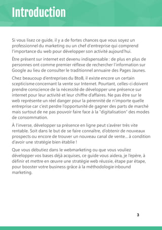 3
Introduction
Si vous lisez ce guide, il y a de fortes chances que vous soyez un
professionnel du marketing ou un chef d'entreprise qui comprend
l'importance du web pour développer son activité aujourd’hui.
Être présent sur internet est devenu indispensable : de plus en plus de
personnes ont comme premier réflexe de rechercher l’information sur
Google au lieu de consulter le traditionnel annuaire des Pages Jaunes.
Chez beaucoup d’entreprises du BtoB, il existe encore un certain
scepticisme concernant la vente sur Internet. Pourtant, celles-ci doivent
prendre conscience de la nécessité de développer une présence sur
internet pour leur activité et leur chiffre d’affaires. Ne pas être sur le
web représente un réel danger pour la pérennité de n’importe quelle
entreprise car c’est perdre l’opportunité de gagner des parts de marché
mais surtout de ne pas pouvoir faire face à la ‟digitalisation″ des modes
de consommation.
À l’inverse, développer sa présence en ligne peut s’avérer très vite
rentable. Soit dans le but de se faire connaître, d’obtenir de nouveaux
prospects ou encore de trouver un nouveau canal de vente... à condition
d’avoir une stratégie bien établie !
Que vous débutiez dans le webmarketing ou que vous vouliez
développer vos bases déjà acquises, ce guide vous aidera, je l’epère, à
définir et mettre en œuvre une stratégie web réussie, étape par étape,
pour booster votre business grâce à la méthodologie inbound
marketing.
 