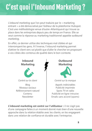 5
C’est quoi l'Inbound Marketing ?
L’inbound marketing que l’on peut traduire par le « marketing
entrant » a été démocratisé par l’éditeur de la plateforme Hubspot.
C’est une méthodologie venue d’outre-Atlantique et qui trouve sa
place dans les entreprises depuis peu de temps en France. Elle se
veut comme la réponse au marketing traditionnel appelée outbound
marketing.
En effet, ce dernier utilise des techniques mal ciblées et qui
interrompent les gens. À l’inverse, l’inbound marketing permet
d’attirer le client vers soi plutôt que d'aller le chercher en proposant
à vos cibles des contenus de qualité dans le bon contexte.
Inbound
Marketing
Outbound
Marketing
Centré sur le client Centré sur la marque
Blog
Réseaux sociaux
Référencement naturel
Contenu
Newsletter
Appels indésirables
Publicité imprimée
Spots TV et radio
Publicité en ligne intrusive
Emails sans accord (spams)
L’inbound marketing est centré sur l'utilisateur : il ne s’agit pas
d’une campagne faites à un moment donné mais bien d'une nouvelle
approche dans la relation établie avec les clients, en les engageant
dans une relation de confiance et durable avec l'entreprise.
 