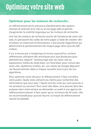 8
Optimiser pour les moteurs de recherche :
Le référencement est le processus d’amélioration des aspects
internes et externes d’un site ou d’une page web et permet
d’augmenter la visibilité organique sur les moteurs de recherche.
Une fois les moteurs de recherche avertis de l’existence de votre site
web, ils parcourent les codes de votre pages à l’aide de crawlers afin
d’indexer un maximum d’informations. C’est ensuite l’algorithme qui
déterminera le positionnement de chaque page selon plus de 200
critères.
Il n’y a encore pas si longtemps et encore aujourd’hui, certains
référenceurs utilisaient des techniques plus que douteuses pour
atteindre leur objectif : rembourrage avec les mots-clés ou
expressions, mettre du texte blanc sur fond blanc pour inclure des
mots-clés, répétitions inutiles, etc. Les robots de Google déjouent
ces fausses bonnes idées à chaque nouvelle mise à jour de son
algorithme.
Pour optimiser votre site pour le référencement, il faut connaître
votre public. Quels mots utilisent vos clients pour rechercher des
informations que vous avez ? Quels sont les mots qui sont associés à
vos produits ou services? Pour avoir des idées, vous pouvez faire des
analyses dans votre secteur ou demander un audit à une agence de
référencement naturel. Il faut savoir qu’un minimum de 30 mots-clés
est recommandé pour pouvoir fournir un travail de référencement
naturel acceptable.
Optimisez votre site web
 