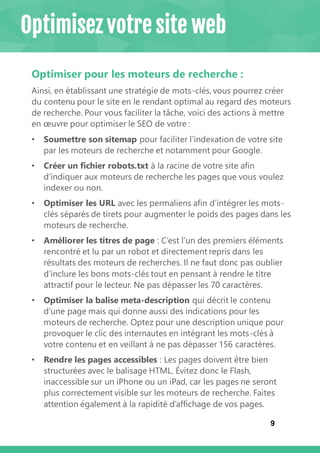 9
Optimiser pour les moteurs de recherche :
Ainsi, en établissant une stratégie de mots-clés, vous pourrez créer
du contenu pour le site en le rendant optimal au regard des moteurs
de recherche. Pour vous faciliter la tâche, voici des actions à mettre
en œuvre pour optimiser le SEO de votre :
• Soumettre son sitemap pour faciliter l’indexation de votre site
par les moteurs de recherche et notamment pour Google.
• Créer un fichier robots.txt à la racine de votre site afin
d’indiquer aux moteurs de recherche les pages que vous voulez
indexer ou non.
• Optimiser les URL avec les permaliens afin d’intégrer les mots-
clés séparés de tirets pour augmenter le poids des pages dans les
moteurs de recherche.
• Améliorer les titres de page : C’est l’un des premiers éléments
rencontré et lu par un robot et directement repris dans les
résultats des moteurs de recherches. Il ne faut donc pas oublier
d’inclure les bons mots-clés tout en pensant à rendre le titre
attractif pour le lecteur. Ne pas dépasser les 70 caractères.
• Optimiser la balise meta-description qui décrit le contenu
d’une page mais qui donne aussi des indications pour les
moteurs de recherche. Optez pour une description unique pour
provoquer le clic des internautes en intégrant les mots-clés à
votre contenu et en veillant à ne pas dépasser 156 caractères.
• Rendre les pages accessibles : Les pages doivent être bien
structurées avec le balisage HTML. Évitez donc le Flash,
inaccessible sur un iPhone ou un iPad, car les pages ne seront
plus correctement visible sur les moteurs de recherche. Faites
attention également à la rapidité d’affichage de vos pages.
Optimisez votre site web
 