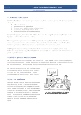 Mars	
  2014	
   COMMENT	
  CONTINUER	
  A	
  INNOVER	
  EN	
  PERIODE	
  DE	
  CRISE	
  ?	
  	
   	
  
	
   Livre	
  blanc	
  innovation	
   page	
  10	
  
	
   	
   	
  
	
  
	
  	
  
La	
  méthode	
  Test	
  &	
  Learn	
  
La	
  méthode	
  Test	
  &	
  Learn	
  que	
  nous	
  avons	
  éprouvé	
  repose	
  sur	
  5	
  phases	
  successives,	
  garantes	
  de	
  la	
  réussite	
  du	
  processus	
  
d’innovation	
  :	
  
1. Définir	
  l‘exploration	
  	
  
2. Monter	
  un	
  protocole	
  expérimental	
  	
  
3. Mettre	
  en	
  œuvre	
  l’expérimentation	
  en	
  Design	
  to	
  cost	
  
4. Expérimenter	
  et	
  recueillir	
  des	
  retours	
  clients	
  
5. Décider	
  d’industrialiser,	
  de	
  pivoter	
  ou	
  d’arrêter	
  
	
  
Pour	
  définir	
  l’exploration,	
  il	
  faut	
  aller	
  au-­‐delà	
  de	
  l’idée.	
  Plus	
  qu’une	
  idée,	
  il	
  s’agit	
  de	
  formuler	
  une	
  affirmation	
  ou	
  une	
  
hypothèse	
  que	
  l’on	
  souhaite	
  confronter	
  à	
  un	
  test.	
  	
  
	
  
Monter	
  le	
  protocole	
  expérimental	
  correspond	
  à	
  l’organisation	
  de	
  tests	
  tangibles.	
  Cette	
  phase	
  exige	
  d’identifier	
  
clairement	
  quels	
  sont	
  les	
  items	
  à	
  tester	
  et	
  comment.	
  Dans	
  le	
  cas	
  de	
  l’expérimentation	
  d’une	
  nouvelle	
  offre,	
  il	
  faut	
  
identifier	
  au	
  préalable	
  les	
  indicateurs	
  et	
  mesures	
  qui	
  confirmeront	
  ou	
  non	
  l’appétence	
  du	
  client.	
  	
  
	
  
Un	
  bilan	
  pour	
  le	
  retour	
  d’expérience	
  est	
  obligatoire,	
  afin	
  de	
  mesurer	
  les	
  réactions	
  des	
  clients	
  testeurs	
  face	
  à	
  
l’affirmation	
  proposée.	
  Cette	
  analyse	
  fournit	
  les	
  éléments	
  nécessaires	
  à	
  la	
  prise	
  de	
  décision	
  :	
  celle	
  d’industrialiser,	
  de	
  
pivoter	
  ou	
  d’arrêter	
  le	
  projet.	
  
Persévérer,	
  pivoter	
  ou	
  abandonner	
  
Ces	
  trois	
  issues	
  possibles	
  constituent	
  le	
  cœur	
  de	
  la	
  méthode	
  Test	
  &	
  Learn.	
  En	
  effet,	
  à	
  chaque	
  itération,	
  l’entrepreneur	
  
doit	
  se	
  tenir	
  prêt	
  à	
  persévérer,	
  à	
  modifier	
  sa	
  proposition	
  de	
  valeur	
  ou	
  alors	
  l’abandonner,	
  faute	
  de	
  résultats	
  concluants.	
  
Ces	
  principes	
  permettent	
  à	
  l’entrepreneur	
  de	
  créer	
  et	
  modeler	
  en	
  préservant	
  ses	
  ressources	
  rares.	
  
	
  
Ces	
  méthodes	
  bénéfiques	
  pour	
  les	
  start-­‐ups	
  ont	
  également	
  
leur	
  place	
  dans	
  les	
  grandes	
  entreprises.	
  Basées	
  avant	
  tout	
  
sur	
  du	
  bon	
  sens,	
  elles	
  aident	
  les	
  entreprises	
  à	
  avancer	
  
prudemment	
  dans	
  les	
  terrains	
  inconnus	
  et	
  non	
  maitrisés.	
  	
  	
  
Itérer	
  avec	
  les	
  clients	
  
Dans	
  cette	
  optique,	
  le	
  principe	
  de	
  co-­‐construction	
  avec	
  les	
  
clients	
  prend	
  tout	
  son	
  sens.	
  La	
  co-­‐construction	
  permet	
  
d’échanger	
  très	
  tôt	
  avec	
  les	
  clients	
  grâce	
  à	
  des	
  prototypes.	
  
Dans	
  le	
  cadre	
  de	
  ces	
  échanges,	
  les	
  clients	
  sont	
  invités	
  à	
  être	
  
critiques	
  sur	
  le	
  service	
  pour	
  estimer	
  la	
  valeur	
  ajoutée	
  réelle	
  
du	
  service.	
  Par	
  cette	
  démarche,	
  le	
  client	
  est	
  pleinement	
  
intégré	
  à	
  la	
  conception	
  des	
  nouveaux	
  services	
  et	
  enrichit	
  la	
  
réflexion.	
  Le	
  client	
  n’est	
  plus	
  une	
  cible	
  commerciale,	
  il	
  
devient	
  un	
  partenaire	
  privilégié	
  et	
  un	
  ambassadeur	
  de	
  
l’offre.	
  
	
   	
  
	
  
 