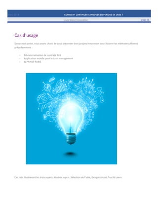 Mars	
  2014	
   COMMENT	
  CONTINUER	
  A	
  INNOVER	
  EN	
  PERIODE	
  DE	
  CRISE	
  ?	
  	
   	
  
	
   Livre	
  blanc	
  innovation	
   page	
  11	
  
	
   	
   	
  
	
  
	
  	
  
Cas	
  d’usage	
  
	
  
Dans	
  cette	
  partie,	
  nous	
  avons	
  choisi	
  de	
  vous	
  présenter	
  trois	
  projets	
  innovation	
  pour	
  illustrer	
  les	
  méthodes	
  décrites	
  
précédemment	
  :	
  
	
  
-­‐ Dématérialisation	
  de	
  contrats	
  B2B	
  
-­‐ Application	
  mobile	
  pour	
  le	
  cash	
  management	
  
-­‐ SEPAmail	
  RUBIS	
  
	
  
	
  
	
  
	
  
	
  
	
  
	
  
	
  
	
  
	
  
	
  
	
  
	
  
	
  
	
  
	
  
	
  
	
  
	
  
	
  
	
  
	
  
	
  
	
  
	
  
	
  
	
  
	
  
	
  
Ces	
  labs	
  illustreront	
  les	
  trois	
  aspects	
  étudiés	
  supra	
  :	
  Sélection	
  de	
  l’idée,	
  Design	
  to	
  cost,	
  Test	
  &	
  Learn.	
  
	
  
	
   	
  
	
  
 