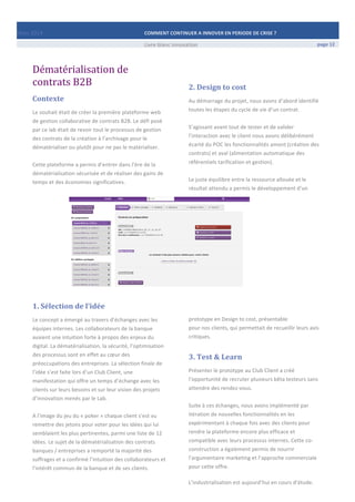 Mars	
  2014	
   COMMENT	
  CONTINUER	
  A	
  INNOVER	
  EN	
  PERIODE	
  DE	
  CRISE	
  ?	
  	
   	
  
	
   Livre	
  blanc	
  innovation	
   page	
  12	
  	
  
	
  
Dématérialisation	
  de	
  
contrats	
  B2B	
  
Contexte	
  
Le	
  souhait	
  était	
  de	
  créer	
  la	
  première	
  plateforme	
  web	
  
de	
  gestion	
  collaborative	
  de	
  contrats	
  B2B.	
  Le	
  défi	
  posé	
  
par	
  ce	
  lab	
  était	
  de	
  revoir	
  tout	
  le	
  processus	
  de	
  gestion	
  
des	
  contrats	
  de	
  la	
  création	
  à	
  l’archivage	
  pour	
  le	
  
dématérialiser	
  ou	
  plutôt	
  pour	
  ne	
  pas	
  le	
  matérialiser.	
  
	
  
Cette	
  plateforme	
  a	
  permis	
  d’entrer	
  dans	
  l’ère	
  de	
  la	
  
dématérialisation	
  sécurisée	
  et	
  de	
  réaliser	
  des	
  gains	
  de	
  
temps	
  et	
  des	
  économies	
  significatives.	
  
	
  
	
  
	
  
	
  
	
  
	
  
	
  
	
  
1.	
  Sélection	
  de	
  l’idée	
  
Le	
  concept	
  a	
  émergé	
  au	
  travers	
  d’échanges	
  avec	
  les	
  
équipes	
  internes.	
  Les	
  collaborateurs	
  de	
  la	
  banque	
  
avaient	
  une	
  intuition	
  forte	
  à	
  propos	
  des	
  enjeux	
  du	
  
digital.	
  La	
  dématérialisation,	
  la	
  sécurité,	
  l’optimisation	
  
des	
  processus	
  sont	
  en	
  effet	
  au	
  cœur	
  des	
  
préoccupations	
  des	
  entreprises.	
  La	
  sélection	
  finale	
  de	
  
l’idée	
  s’est	
  faite	
  lors	
  d’un	
  Club	
  Client,	
  une	
  
manifestation	
  qui	
  offre	
  un	
  temps	
  d’échange	
  avec	
  les	
  
clients	
  sur	
  leurs	
  besoins	
  et	
  sur	
  leur	
  vision	
  des	
  projets	
  
d’innovation	
  menés	
  par	
  le	
  Lab.	
  
	
  
A	
  l’image	
  du	
  jeu	
  du	
  «	
  poker	
  »	
  chaque	
  client	
  s’est	
  vu	
  
remettre	
  des	
  jetons	
  pour	
  voter	
  pour	
  les	
  idées	
  qui	
  lui	
  
semblaient	
  les	
  plus	
  pertinentes,	
  parmi	
  une	
  liste	
  de	
  12	
  
idées.	
  Le	
  sujet	
  de	
  la	
  dématérialisation	
  des	
  contrats	
  
banques	
  /	
  entreprises	
  a	
  remporté	
  la	
  majorité	
  des	
  
suffrages	
  et	
  a	
  confirmé	
  l’intuition	
  des	
  collaborateurs	
  et	
  
l’intérêt	
  commun	
  de	
  la	
  banque	
  et	
  de	
  ses	
  clients.	
  
	
  
	
  
	
  
2.	
  Design	
  to	
  cost	
  
Au	
  démarrage	
  du	
  projet,	
  nous	
  avons	
  d’abord	
  identifié	
  
toutes	
  les	
  étapes	
  du	
  cycle	
  de	
  vie	
  d’un	
  contrat.	
  
	
  
S’agissant	
  avant	
  tout	
  de	
  tester	
  et	
  de	
  valider	
  
l’interaction	
  avec	
  le	
  client	
  nous	
  avons	
  délibérément	
  
écarté	
  du	
  POC	
  les	
  fonctionnalités	
  amont	
  (création	
  des	
  
contrats)	
  et	
  aval	
  (alimentation	
  automatique	
  des	
  
référentiels	
  tarification	
  et	
  gestion).	
  
	
  
Le	
  juste	
  équilibre	
  entre	
  la	
  ressource	
  allouée	
  et	
  le	
  
résultat	
  attendu	
  a	
  permis	
  le	
  développement	
  d’un	
  	
  
	
  
	
  
	
  
	
  
	
  
	
  
	
  
	
  
	
  
	
  
	
  
	
  
	
  
	
  
prototype	
  en	
  Design	
  to	
  cost,	
  présentable	
  	
  
pour	
  nos	
  clients,	
  qui	
  permettait	
  de	
  recueillir	
  leurs	
  avis	
  
critiques.	
  
3.	
  Test	
  &	
  Learn	
  
Présenter	
  le	
  prototype	
  au	
  Club	
  Client	
  a	
  créé	
  
l’opportunité	
  de	
  recruter	
  plusieurs	
  bêta	
  testeurs	
  sans	
  
attendre	
  des	
  rendez-­‐vous.	
  	
  
	
  
Suite	
  à	
  ces	
  échanges,	
  nous	
  avons	
  implémenté	
  par	
  
itération	
  de	
  nouvelles	
  fonctionnalités	
  en	
  les	
  
expérimentant	
  à	
  chaque	
  fois	
  avec	
  des	
  clients	
  pour	
  
rendre	
  la	
  plateforme	
  encore	
  plus	
  efficace	
  et	
  
compatible	
  avec	
  leurs	
  processus	
  internes.	
  Cette	
  co-­‐
construction	
  a	
  également	
  permis	
  de	
  nourrir	
  
l’argumentaire	
  marketing	
  et	
  l’approche	
  commerciale	
  
pour	
  cette	
  offre.	
  
	
  
L’industrialisation	
  est	
  aujourd’hui	
  en	
  cours	
  d’étude.
 