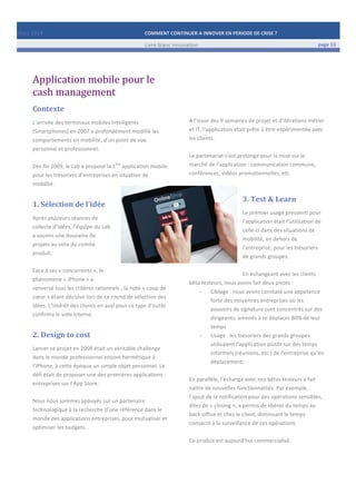 Mars	
  2014	
   COMMENT	
  CONTINUER	
  A	
  INNOVER	
  EN	
  PERIODE	
  DE	
  CRISE	
  ?	
  	
   	
  
	
   Livre	
  blanc	
  innovation	
   page	
  13	
  
	
   	
   	
  
	
  
	
  	
  
Application	
  mobile	
  pour	
  le	
  
cash	
  management	
  
Contexte	
  
L’arrivée	
  des	
  terminaux	
  mobiles	
  intelligents	
  
(Smartphones)	
  en	
  2007	
  a	
  profondément	
  modifié	
  les	
  
comportements	
  en	
  mobilité,	
  d’un	
  point	
  de	
  vue	
  
personnel	
  et	
  professionnel.	
  
	
  
Dès	
  fin	
  2009,	
  le	
  Lab	
  a	
  proposé	
  la	
  1
ère
	
  application	
  mobile	
  
pour	
  les	
  trésoriers	
  d’entreprises	
  en	
  situation	
  de	
  
mobilité.	
  	
  	
  	
  	
  	
  	
  	
  	
  	
  	
  	
  	
  	
  	
  
1.	
  Sélection	
  de	
  l’idée	
  
Après	
  plusieurs	
  séances	
  de	
  
collecte	
  d’idées,	
  l’équipe	
  du	
  Lab	
  
a	
  soumis	
  une	
  douzaine	
  de	
  
projets	
  au	
  vote	
  du	
  comité	
  
produit.	
  
	
  
Face	
  à	
  ses	
  «	
  concurrents	
  »,	
  le	
  
phénomène	
  «	
  iPhone	
  »	
  a	
  
renversé	
  tous	
  les	
  critères	
  rationnels	
  ;	
  la	
  note	
  «	
  coup	
  de	
  
cœur	
  »	
  étant	
  décisive	
  lors	
  de	
  ce	
  round	
  de	
  sélection	
  des	
  
idées.	
  L’intérêt	
  des	
  clients	
  en	
  aval	
  pour	
  ce	
  type	
  d’outils	
  
confirma	
  le	
  vote	
  interne.	
  
2.	
  Design	
  to	
  cost	
  	
  
Lancer	
  ce	
  projet	
  en	
  2009	
  était	
  un	
  véritable	
  challenge	
  
dans	
  le	
  monde	
  professionnel	
  encore	
  hermétique	
  à	
  
l’iPhone,	
  à	
  cette	
  époque	
  un	
  simple	
  objet	
  personnel.	
  Le	
  
défi	
  était	
  de	
  proposer	
  une	
  des	
  premières	
  applications	
  
entreprises	
  sur	
  l’App	
  Store.	
  
	
  
Nous	
  nous	
  sommes	
  appuyés	
  sur	
  un	
  partenaire	
  
technologique	
  à	
  la	
  recherche	
  d’une	
  référence	
  dans	
  le	
  
monde	
  des	
  applications	
  entreprises,	
  pour	
  mutualiser	
  et	
  
optimiser	
  les	
  budgets.	
  
	
  
	
  
	
  
	
  
	
  
	
  
	
  
	
  
	
  
	
  
A	
  l’issue	
  des	
  9	
  semaines	
  de	
  projet	
  et	
  d’itérations	
  métier	
  
et	
  IT,	
  l’application	
  était	
  prête	
  à	
  être	
  expérimentée	
  avec	
  
les	
  clients.	
  	
  
	
  
Le	
  partenariat	
  s’est	
  prolongé	
  pour	
  la	
  mise	
  sur	
  le	
  
marché	
  de	
  l’application	
  :	
  communication	
  commune,	
  
conférences,	
  vidéos	
  promotionnelles,	
  etc.	
  
3.	
  Test	
  &	
  Learn	
  	
  
Le	
  premier	
  usage	
  pressenti	
  pour	
  
l’application	
  était	
  l’utilisation	
  de	
  
celle-­‐ci	
  dans	
  des	
  situations	
  de	
  
mobilité,	
  en	
  dehors	
  de	
  
l’entreprise,	
  pour	
  les	
  trésoriers	
  
de	
  grands	
  groupes.	
  	
  
	
  
En	
  échangeant	
  avec	
  les	
  clients	
  
bêta	
  testeurs,	
  nous	
  avons	
  fait	
  deux	
  pivots	
  :	
  
-­‐ Ciblage	
  :	
  nous	
  avons	
  constaté	
  une	
  appétence	
  
forte	
  des	
  moyennes	
  entreprises	
  où	
  les	
  
pouvoirs	
  de	
  signature	
  sont	
  concentrés	
  sur	
  des	
  
dirigeants,	
  amenés	
  à	
  se	
  déplacer	
  80%	
  de	
  leur	
  
temps	
  
-­‐ Usage	
  :	
  les	
  trésoriers	
  des	
  grands	
  groupes	
  
utilisaient	
  l’application	
  plutôt	
  sur	
  des	
  temps	
  
informels	
  (réunions,	
  etc.)	
  de	
  l’entreprise	
  qu’en	
  
déplacement.	
  
	
  
En	
  parallèle,	
  l’échange	
  avec	
  nos	
  bêtas	
  testeurs	
  a	
  fait	
  
naître	
  de	
  nouvelles	
  fonctionnalités.	
  Par	
  exemple,	
  
l’ajout	
  de	
  la	
  notification	
  pour	
  des	
  opérations	
  sensibles,	
  
dites	
  de	
  «	
  closing	
  »,	
  a	
  permis	
  de	
  libérer	
  du	
  temps	
  au	
  
back-­‐office	
  et	
  chez	
  le	
  client,	
  diminuant	
  le	
  temps	
  
consacré	
  à	
  la	
  surveillance	
  de	
  ces	
  opérations.	
  
	
  
Ce	
  produit	
  est	
  aujourd’hui	
  commercialisé.	
  
	
   	
  
	
  
 