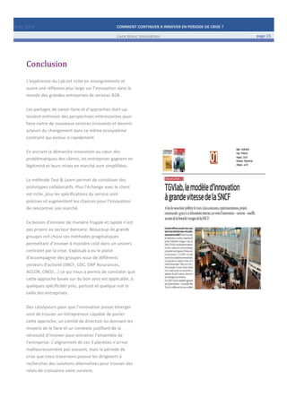 Mars	
  2014	
   COMMENT	
  CONTINUER	
  A	
  INNOVER	
  EN	
  PERIODE	
  DE	
  CRISE	
  ?	
  	
   	
  
	
   Livre	
  blanc	
  innovation	
   page	
  15	
  
	
   	
   	
  
	
  
	
  	
  
Conclusion	
  
	
  
L’expérience	
  du	
  Lab	
  est	
  riche	
  en	
  enseignements	
  et	
  
ouvre	
  une	
  réflexion	
  plus	
  large	
  sur	
  l’innovation	
  dans	
  le	
  
monde	
  des	
  grandes	
  entreprises	
  de	
  services	
  B2B.	
  
	
  
Les	
  partages	
  de	
  savoir-­‐faire	
  et	
  d’approches	
  start-­‐up	
  
laissent	
  entrevoir	
  des	
  perspectives	
  intéressantes	
  pour	
  
faire	
  naitre	
  de	
  nouveaux	
  services	
  innovants	
  et	
  devenir	
  
acteurs	
  du	
  changement	
  dans	
  ce	
  même	
  écosystème	
  
contraint	
  qui	
  évolue	
  si	
  rapidement.	
  
	
  
En	
  ancrant	
  la	
  démarche	
  innovation	
  au	
  cœur	
  des	
  
problématiques	
  des	
  clients,	
  les	
  entreprises	
  gagnent	
  en	
  
légitimité	
  et	
  leurs	
  mises	
  en	
  marché	
  sont	
  simplifiées.	
  
	
  
La	
  méthode	
  Test	
  &	
  Learn	
  permet	
  de	
  constituer	
  des	
  
prototypes	
  collaboratifs.	
  Plus	
  l’échange	
  avec	
  le	
  client	
  
est	
  riche,	
  plus	
  les	
  spécifications	
  du	
  service	
  sont	
  
précises	
  et	
  augmentent	
  les	
  chances	
  pour	
  l’innovation	
  
de	
  rencontrer	
  son	
  marché.	
  
	
  
Ce	
  besoin	
  d’innover	
  de	
  manière	
  frugale	
  et	
  rapide	
  n’est	
  
pas	
  propre	
  au	
  secteur	
  bancaire.	
  Beaucoup	
  de	
  grands	
  
groupes	
  ont	
  choisi	
  ces	
  méthodes	
  pragmatiques	
  
permettant	
  d’innover	
  à	
  moindre	
  coût	
  dans	
  un	
  univers	
  
contraint	
  par	
  la	
  crise.	
  ExploLab	
  a	
  eu	
  le	
  plaisir	
  
d’accompagner	
  des	
  groupes	
  issus	
  de	
  différents	
  
secteurs	
  d’activité	
  (SNCF,	
  CDC,	
  CNP	
  Assurances,	
  
ACCOR,	
  CNED,…)	
  ce	
  qui	
  nous	
  a	
  permis	
  de	
  constater	
  que	
  
cette	
  approche	
  basée	
  sur	
  du	
  bon	
  sens	
  est	
  applicable,	
  à	
  
quelques	
  spécificités	
  près,	
  partout	
  et	
  quelque	
  soit	
  la	
  
taille	
  des	
  entreprises.	
  	
  
	
  
Des	
  catalyseurs	
  pour	
  que	
  l’innovation	
  puisse	
  émerger	
  
sont	
  de	
  trouver	
  un	
  intrapreneur	
  capable	
  de	
  porter	
  
cette	
  approche,	
  un	
  comité	
  de	
  direction	
  lui	
  donnant	
  les	
  
moyens	
  de	
  le	
  faire	
  et	
  un	
  contexte	
  justifiant	
  de	
  la	
  
nécessité	
  d’innover	
  pour	
  entrainer	
  l’ensemble	
  de	
  
l’entreprise.	
  L’alignement	
  de	
  ces	
  3	
  planètes	
  n’arrive	
  
malheureusement	
  pas	
  souvent,	
  mais	
  la	
  période	
  de	
  
crise	
  que	
  nous	
  traversons	
  pousse	
  les	
  dirigeants	
  à	
  
rechercher	
  des	
  solutions	
  alternatives	
  pour	
  trouver	
  des	
  
relais	
  de	
  croissance	
  voire	
  survivre.	
  	
  	
  	
  
	
   	
  
 