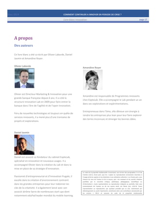 Mars	
  2014	
   COMMENT	
  CONTINUER	
  A	
  INNOVER	
  EN	
  PERIODE	
  DE	
  CRISE	
  ?	
  	
   	
  
	
   Livre	
  blanc	
  innovation	
   page	
  17	
  
	
   	
   	
  
	
  
	
  	
  
	
  
A	
  propos	
  
Des	
  auteurs	
  
Ce	
  livre	
  blanc	
  a	
  été	
  co-­‐écrit	
  par	
  Olivier	
  Laborde,	
  Daniel	
  
Jasmin	
  et	
  Amandine	
  Royer.	
  
	
  
Olivier	
  Laborde	
  	
  
	
  
	
  
Olivier	
  est	
  Directeur	
  Marketing	
  &	
  Innovation	
  pour	
  une	
  
grande	
  banque	
  française	
  depuis	
  6	
  ans.	
  Il	
  a	
  créé	
  la	
  
structure	
  innovation	
  Lab	
  en	
  2009	
  pour	
  faire	
  entrer	
  la	
  
banque	
  dans	
  l’ère	
  de	
  l’agilité	
  et	
  de	
  l’open	
  innovation.	
  
	
  
Féru	
  de	
  nouvelles	
  technologies	
  et	
  toujours	
  en	
  quête	
  de	
  
services	
  innovants,	
  il	
  a	
  mené	
  plus	
  d’une	
  trentaine	
  de	
  
projets	
  et	
  explorations.	
  
	
  
	
  
Daniel	
  Jasmin	
  
	
  
Daniel	
  est	
  associé	
  co-­‐fondateur	
  du	
  cabinet	
  ExploLab,	
  
spécialisé	
  en	
  innovation	
  et	
  nouveaux	
  usages.	
  Il	
  a	
  
accompagné	
  Olivier	
  dans	
  la	
  création	
  du	
  Lab	
  et	
  dans	
  la	
  
mise	
  en	
  place	
  de	
  sa	
  stratégie	
  d’innovation.	
  
	
  
Passionné	
  d’entrepreneuriat	
  et	
  d’innovation	
  frugale,	
  il	
  
excelle	
  dans	
  la	
  création	
  d’environnement	
  contraint	
  
dans	
  les	
  grandes	
  entreprises	
  pour	
  leur	
  redonner	
  les	
  
clés	
  de	
  la	
  créativité.	
  Il	
  a	
  également	
  lancé	
  avec	
  son	
  
associé	
  Jérôme	
  Serre	
  de	
  nombreuses	
  start-­‐ups	
  dont	
  
notamment	
  eduPad	
  leader	
  mondial	
  du	
  mobile	
  learning.	
  
	
  
	
  
	
  
	
  
	
  
	
  
	
  
	
  
	
  
Amandine	
  Royer	
  
	
  
	
  
Amandine	
  est	
  responsable	
  de	
  Programmes	
  innovants	
  
chez	
  ExploLab.	
  Elle	
  a	
  accompagné	
  le	
  Lab	
  pendant	
  un	
  an	
  
dans	
  ses	
  explorations	
  et	
  expérimentations.	
  
	
  
Entrepreneuse	
  dans	
  l’âme,	
  elle	
  dévoue	
  son	
  énergie	
  à	
  
rendre	
  les	
  entreprises	
  plus	
  lean	
  pour	
  leur	
  faire	
  explorer	
  
des	
  terres	
  inconnues	
  et	
  émerger	
  les	
  bonnes	
  idées.	
  
	
  
	
  
	
  
	
  
	
  
	
  
	
  
	
  
	
  
	
  
	
  
	
  
	
  
Le	
  code	
  de	
  la	
  propriété	
  intellectuelle	
  n'autorisant,	
  aux	
  termes	
  des	
  paragraphes	
  2	
  et	
  3	
  de	
  
l'article	
   L122-­‐5,	
   d'une	
   part,	
   que	
   les	
   «	
  copies	
   ou	
   reproductions	
   strictement	
   réservées	
   à	
  
l'usage	
  privé	
  du	
  copiste	
  et	
  non	
  destinées	
  à	
  une	
  utilisation	
  collective	
  »	
  et,	
  d'autre	
  part,	
  sous	
  
réserve	
   du	
   nom	
   de	
   l'auteur	
   et	
   de	
   la	
   source,	
   que	
   «	
  les	
   analyses	
   et	
   les	
   courtes	
   citations	
  
justifiées	
   par	
   le	
   caractère	
   critique,	
   polémique,	
   pédagogique,	
   scientifique	
   ou	
  
d'information	
  »,	
   toute	
   représentation	
   ou	
   reproduction	
   intégrale	
   ou	
   partielle,	
   faite	
   sans	
  
consentement	
   de	
   l'auteur	
   ou	
   de	
   ses	
   ayants	
   droit,	
   est	
   illicite	
   (art;	
   L122-­‐4).	
   Toute	
  
représentation	
   ou	
   reproduction,	
   par	
   quelque	
   procédé	
   que	
   ce	
   soit,	
   notamment	
   par	
  
téléchargement	
  ou	
  sortie	
  imprimante,	
  constituera	
  donc	
  une	
  contrefaçon	
  sanctionnée	
  par	
  
les	
   articles	
   L	
   335-­‐2	
   et	
   suivants	
   du	
   code	
   de	
   la	
   propriété	
   intellectuelle
	
  
 