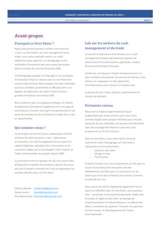 Mars	
  2014	
   COMMENT	
  CONTINUER	
  A	
  INNOVER	
  EN	
  PERIODE	
  DE	
  CRISE	
  ?	
  	
   	
  
	
   Livre	
  blanc	
  innovation	
   page	
  2	
  
	
   	
   	
  
	
  
	
  	
  
Avant-­‐propos	
  	
  
Pourquoi	
  ce	
  livre	
  blanc	
  ?	
  
Après	
  cinq	
  années	
  passées	
  à	
  piloter	
  une	
  structure	
  
«	
  Lab	
  »	
  sur	
  les	
  métiers	
  du	
  cash	
  management	
  et	
  du	
  
trade,	
  nous	
  avons	
  souhaité	
  revenir	
  sur	
  cette	
  
expérience	
  pour	
  apporter	
  un	
  témoignage	
  sur	
  les	
  
méthodes	
  d’innovation	
  que	
  nous	
  avons	
  éprouvées	
  
dans	
  le	
  monde	
  des	
  services	
  financiers	
  B2B.	
  
	
  
Ce	
  témoignage	
  propose	
  un	
  éclairage	
  sur	
  les	
  pratiques	
  
d’innovation	
  mises	
  en	
  œuvre	
  avec	
  la	
  crise	
  financière	
  
comme	
  toile	
  de	
  fond.	
  Notre	
  analyse	
  livre	
  des	
  méthodes	
  
qui	
  nous	
  semblent	
  pertinentes	
  et	
  efficaces	
  dans	
  une	
  
logique	
  de	
  duplication	
  de	
  celles-­‐ci	
  dans	
  d’autres	
  
grandes	
  entreprises	
  de	
  services	
  B2B.	
  	
  
	
  
Nous	
  espérons	
  que	
  ces	
  quelques	
  pratiques	
  et	
  retours	
  
d’expérience	
  stimuleront	
  l’appétence	
  et	
  le	
  courage	
  de	
  
nos	
  lecteurs	
  à	
  innover,	
  son	
  esprit	
  intrapreneurial	
  et	
  son	
  
envie	
  de	
  transformer	
  les	
  contraintes	
  et	
  aléas	
  de	
  la	
  crise	
  
en	
  opportunités.	
  
Qui	
  sommes-­‐nous	
  ?	
  
Ce	
  livre	
  blanc	
  est	
  le	
  fruit	
  d’une	
  collaboration	
  entre	
  le	
  
créateur	
  de	
  cette	
  structure	
  «	
  Lab	
  »,	
  laboratoire	
  
d’innovation,	
  du	
  cash	
  management	
  et	
  du	
  trade	
  et	
  le	
  
cabinet	
  ExploLab,	
  spécialisé	
  dans	
  l’innovation	
  et	
  les	
  
nouveaux	
  usages,	
  qui	
  a	
  accompagné	
  cette	
  création	
  et	
  
l’aide	
  à	
  entreprendre	
  ses	
  projets	
  depuis	
  2009.	
  
	
  
La	
  rencontre	
  entre	
  les	
  équipes	
  du	
  Lab	
  et	
  le	
  savoir-­‐faire	
  
d’ExploLab	
  en	
  matière	
  d’innovation	
  a	
  permis	
  de	
  lancer	
  
plus	
  de	
  25	
  projets	
  innovants	
  en	
  5	
  ans	
  en	
  appliquant	
  les	
  
recettes	
  décrites	
  dans	
  ce	
  livre	
  blanc.	
  
	
  
	
  
	
  
Olivier	
  Laborde	
  	
   volaborde@gmail.com	
  	
  
Daniel	
  Jasmin	
  	
   daniel@explolab.com	
  	
  
Amandine	
  Royer	
   amandine@explolab.com	
  
	
  
Lab	
  sur	
  les	
  métiers	
  du	
  cash	
  
management	
  et	
  du	
  trade	
  
Le	
  Lab	
  est	
  le	
  laboratoire	
  d’innovation	
  sur	
  le	
  cash	
  
management	
  (moyens	
  de	
  paiement,	
  gestion	
  de	
  
trésorerie)	
  et	
  le	
  trade	
  (cautions,	
  garanties,	
  credoc)	
  
d’une	
  grande	
  banque	
  française.	
  
	
  
Animé	
  par	
  une	
  équipe	
  à	
  l’esprit	
  entrepreneurial,	
  il	
  a	
  
pour	
  ambition	
  de	
  proposer	
  les	
  services	
  de	
  demain	
  à	
  ses	
  
clients,	
  en	
  s’appuyant	
  sur	
  des	
  approches	
  
d’entrepreneurs	
  pour	
  innover	
  à	
  moindre	
  coût.	
  
	
  
La	
  devise	
  du	
  Lab	
  ?	
  Oser,	
  Explorer,	
  expérimenter	
  les	
  
services	
  de	
  demain!	
  	
  
Périmètre	
  retenu	
  
Nous	
  avons	
  d’abord	
  expérimenté	
  de	
  façon	
  
pragmatique	
  par	
  essais-­‐erreurs,	
  puis	
  nous	
  nous	
  
sommes	
  forgés	
  notre	
  propre	
  méthode	
  pour	
  innover.	
  
Certaines	
  de	
  nos	
  méthodes	
  ont	
  ensuite	
  été	
  théorisées	
  
dans	
  des	
  ouvrages	
  de	
  référence	
  que	
  nous	
  vous	
  
proposerons	
  au	
  fil	
  de	
  la	
  lecture.	
  
	
  
Dans	
  ce	
  livre	
  blanc,	
  nous	
  avons	
  fait	
  le	
  choix	
  de	
  
concentrer	
  notre	
  témoignage	
  sur	
  trois	
  leviers	
  
nécessaires	
  à	
  la	
  transformation	
  :	
  	
  
-­‐ Sélection	
  des	
  idées	
  
-­‐ Design	
  to	
  cost	
  
-­‐ Test	
  &	
  Learn	
  
	
  
D’autres	
  facettes	
  tout	
  aussi	
  importantes	
  et	
  clés	
  pour	
  le	
  
succès	
  d’une	
  démarche	
  innovation	
  ont	
  été	
  
délibérément	
  écartées	
  pour	
  se	
  concentrer	
  sur	
  les	
  
leviers	
  qui	
  ont	
  le	
  plus	
  d’impact	
  pour	
  réussir	
  à	
  innover	
  
en	
  période	
  de	
  crise.	
  
	
  
Ainsi,	
  parmi	
  les	
  autres	
  ingrédients	
  également	
  mis	
  en	
  
place	
  non	
  détaillés	
  dans	
  ce	
  livre	
  blanc,	
  nous	
  pouvons	
  
citer	
  :	
  constituer	
  un	
  écosystème	
  favorable,	
  établir	
  des	
  
principes	
  et	
  règles	
  du	
  jeu	
  clairs,	
  le	
  passage	
  de	
  
l’expérimentation	
  à	
  l’industrialisation,	
  la	
  collecte	
  des	
  
idées,	
  l’animation	
  du	
  système,	
  l’humain,	
  les	
  sponsors	
  
de	
  haut	
  niveau,	
  le	
  développement	
  de	
  l’esprit	
  
d’entreprendre…	
  
 