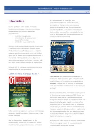 Mars	
  2014	
   COMMENT	
  CONTINUER	
  A	
  INNOVER	
  EN	
  PERIODE	
  DE	
  CRISE	
  ?	
  	
   	
  
	
   Livre	
  blanc	
  innovation	
   page	
  3	
  
	
   	
   	
  
	
  
	
  	
  
Introduction	
  
	
  
La	
  crise	
  qui	
  frappe	
  notre	
  société	
  amène	
  des	
  
bouleversements	
  majeurs.	
  L’environnement	
  des	
  
entreprises	
  voit	
  ses	
  contours	
  se	
  modifier	
  
profondément	
  :	
  	
  
-­‐ restrictions	
  budgétaires	
  
-­‐ intensification	
  de	
  la	
  concurrence	
  
-­‐ course	
  à	
  l’innovation	
  
-­‐ entrée	
  des	
  nouveaux	
  entrants	
  
	
  
Ces	
  contraintes	
  poussent	
  les	
  entreprises	
  à	
  rechercher	
  
d’autres	
  solutions	
  que	
  celles	
  qui	
  leurs	
  ont	
  permis	
  
d’industrialiser	
  leurs	
  offres	
  de	
  services.	
  Le	
  marché	
  
exige	
  des	
  grandes	
  entreprises	
  la	
  même	
  réactivité	
  et	
  
agilité	
  que	
  de	
  petites	
  structures	
  tout	
  en	
  continuant	
  à	
  
maintenir	
  la	
  même	
  qualité	
  de	
  service.	
  Devenir	
  un	
  
acteur	
  incontournable	
  et	
  performant	
  à	
  moindre	
  coût	
  
est	
  l’enjeu	
  actuel	
  commun	
  à	
  toutes	
  les	
  organisations.	
  
	
  
Cette	
  période	
  de	
  crise	
  pose	
  une	
  question	
  récurrente	
  
aux	
  entreprises	
  de	
  tous	
  les	
  secteurs	
  :	
  	
  
Comment	
  faire	
  plus	
  avec	
  moins	
  ?	
  
	
  
	
  
	
  
Cette	
  question	
  est	
  largement	
  reprise	
  par	
  les	
  médias	
  qui	
  
proposent	
  régulièrement	
  leurs	
  visions	
  du	
  sujet	
  et	
  des	
  
bonnes	
  pratiques.	
  
	
  
Que	
  les	
  clients	
  soient	
  des	
  particuliers	
  ou	
  des	
  
professionnels,	
  innover	
  vite	
  et	
  à	
  faible	
  coût	
  devient	
  
crucial.	
  Pourtant,	
  proposer	
  de	
  nouveaux	
  services	
  en	
  
B2B	
  relève	
  souvent	
  du	
  casse-­‐tête,	
  plus	
  
particulièrement	
  dans	
  les	
  services	
  financiers,	
  
perméables	
  au	
  changement	
  et	
  aux	
  processus	
  
industriels	
  «	
  rigidifiés	
  »,	
  avec	
  des	
  contraintes	
  de	
  
sécurité	
  importantes.	
  Leurs	
  clients	
  entreprises	
  ont	
  
également	
  des	
  processus	
  bien	
  ancrés	
  qu’il	
  n’est	
  pas	
  
facile	
  de	
  perturber	
  et	
  des	
  contraintes	
  multiples	
  qui	
  
complexifient	
  l’environnement.	
  
	
  
	
  
	
  
Faire	
  coexister	
  des	
  processus	
  industriels	
  établis	
  et	
  
nécessaires	
  et	
  des	
  processus	
  agiles	
  aux	
  cycles	
  courts	
  
caractéristiques	
  de	
  l’innovation	
  ou	
  en	
  construire	
  de	
  
nouveaux	
  n’est	
  pas	
  aisé.	
  Et	
  pourtant	
  en	
  période	
  de	
  
crise,	
  la	
  vulnérabilité	
  des	
  entreprises	
  ne	
  leur	
  laisse	
  pas	
  
le	
  choix	
  !	
  
	
  
Dans	
  le	
  secteur	
  industriel,	
  l’innovation	
  a	
  les	
  moyens	
  de	
  
se	
  développer	
  grâce	
  aux	
  budgets	
  de	
  R&D	
  dédiés.	
  Les	
  
institutions	
  financières	
  B2B	
  semblent	
  quant	
  à	
  elles	
  
enregistrer	
  un	
  retard	
  dans	
  la	
  course	
  à	
  l’innovation.	
  Si	
  la	
  
banque	
  de	
  détail	
  propose	
  régulièrement	
  des	
  offres	
  
innovantes	
  ainsi	
  qu’une	
  relation	
  client	
  en	
  progression	
  
vers	
  le	
  digital,	
  la	
  question	
  demeure	
  pour	
  les	
  banques	
  
françaises	
  aux	
  clients	
  B2B,	
  peu	
  enclines	
  à	
  expérimenter	
  
des	
  processus	
  en	
  rupture	
  avec	
  leur	
  organisation	
  bien	
  
huilée	
  et	
  dépendantes	
  des	
  processus	
  également	
  bien	
  
établis	
  de	
  leurs	
  clients	
  entreprise.	
  	
  
	
  
Pourtant,	
  dans	
  notre	
  monde	
  en	
  mutation	
  permanente	
  
il	
  faut	
  innover	
  pour	
  trouver	
  de	
  nouveaux	
  relais	
  de	
  
croissance	
  voire	
  parfois	
  pour	
  survivre.	
  
 