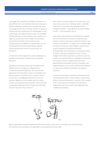 Mars	
  2014	
   COMMENT	
  CONTINUER	
  A	
  INNOVER	
  EN	
  PERIODE	
  DE	
  CRISE	
  ?	
  	
   	
  
	
   Livre	
  blanc	
  innovation	
   page	
  4	
  
	
   	
   	
  
	
  
	
  	
  
Le	
  paysage	
  des	
  nouvelles	
  technologies	
  est	
  de	
  plus	
  en	
  
plus	
  difficile	
  à	
  lire.	
  Les	
  initiatives	
  foisonnent	
  et	
  peuvent	
  
parfois	
  empêcher	
  les	
  banques	
  de	
  se	
  positionner	
  dans	
  
ce	
  paysage	
  de	
  peur	
  de	
  se	
  tromper.	
  De	
  plus,	
  la	
  banque	
  a	
  
toujours	
  été	
  une	
  industrie	
  qui	
  s’est	
  développée	
  sur	
  des	
  
cycles	
  longs,	
  sans	
  rupture	
  majeure,	
  avec	
  une	
  véritable	
  
lisibilité	
  tant	
  pour	
  les	
  technologies	
  et	
  les	
  systèmes,	
  les	
  
règles	
  de	
  concurrence	
  et	
  les	
  modèles	
  économiques.	
  	
  
Aujourd’hui	
  les	
  durées	
  d’amortissement	
  des	
  
investissements	
  sont	
  difficiles	
  à	
  appréhender	
  car	
  tout	
  
développement	
  ou	
  choix	
  technologique	
  apparaît	
  
comme	
  pouvant	
  être	
  remis	
  en	
  cause	
  du	
  jour	
  au	
  
lendemain.	
  
	
  	
  	
  
L’innovation	
  viendra	
  également	
  parfois	
  challenger	
  les	
  
modèles	
  économiques	
  traditionnels	
  des	
  systèmes	
  
bancaires.	
  	
  
	
  	
  
Répondre	
  à	
  ces	
  besoins	
  pour	
  saisir	
  les	
  opportunités	
  
offertes	
  par	
  la	
  crise	
  exige	
  une	
  adaptation	
  des	
  
institutions	
  financières	
  B2B	
  dans	
  leur	
  vision	
  et	
  leur	
  
application	
  de	
  l’innovation.	
  Innover	
  c’est	
  adopter	
  une	
  
posture	
  propre	
  au	
  lancement	
  d’un	
  nouveau	
  service,	
  
comme	
  dans	
  une	
  start-­‐up.	
  Réactivité	
  et	
  remise	
  en	
  
question	
  régulière	
  de	
  leur	
  modèle	
  sont	
  les	
  maîtres	
  
mots	
  de	
  ces	
  champions	
  de	
  l’innovation.	
  Mais	
  comment	
  
une	
  grande	
  banque	
  peut-­‐elle	
  s’inspirer	
  des	
  méthodes	
  
des	
  start-­‐ups	
  pour	
  mieux	
  innover	
  ?	
  
	
  
	
  
	
  
Pour	
  réussir	
  ces	
  enjeux	
  délicats	
  et	
  passionnants,	
  nous	
  
avons	
  mis	
  en	
  place	
  une	
  «	
  fabrique	
  à	
  labs	
  »,	
  véritable	
  
laboratoire	
  d’innovation	
  technologique	
  métier,	
  
chargée	
  de	
  délivrer	
  –	
  avec	
  agilité	
  et	
  en	
  mode	
  "Design	
  
to	
  cost"	
  -­‐	
  3	
  à	
  6	
  innovations	
  par	
  an.	
  
	
  
Pour	
  réussir	
  cette	
  démarche	
  d’innovation	
  en	
  période	
  
de	
  crise	
  et	
  réserver	
  les	
  ressources	
  nécessaires	
  aux	
  
projets	
  incertains,	
  nous	
  avons	
  décidé	
  d’introduire	
  une	
  
«	
  prime	
  à	
  l’innovation	
  ».	
  Il	
  s’agit	
  d’une	
  enveloppe	
  figée	
  
qui	
  fixe	
  les	
  ressources	
  et	
  des	
  budgets	
  restreints	
  pour	
  
ouvrir	
  un	
  espace	
  de	
  créativité	
  permettant	
  
d’entreprendre	
  des	
  innovations	
  en	
  se	
  donnant	
  le	
  droit	
  
à	
  l’échec.	
  Cette	
  prime	
  représente	
  moins	
  d’1%	
  du	
  
budget	
  IT	
  de	
  l’entité	
  et	
  permet	
  aux	
  chefs	
  de	
  projet	
  de	
  
monter	
  des	
  expérimentations,	
  préalables	
  au	
  lancement	
  
de	
  nouveaux	
  services.	
  Indépendamment	
  d’une	
  
généralisation	
  éventuelle,	
  Graal	
  de	
  l’innovation,	
  une	
  
expérimentation	
  est	
  un	
  succès	
  si	
  elle	
  permet	
  d’éclairer	
  
un	
  sujet	
  ou	
  un	
  modèle	
  économique	
  aux	
  contours	
  
inconnus.	
  	
  
	
  
La	
  prime	
  à	
  l’innovation	
  combinée	
  à	
  l’animation	
  d’une	
  
communauté	
  de	
  clients	
  «	
  bêta	
  testeurs	
  »	
  jouant	
  le	
  jeu	
  
de	
  la	
  co-­‐construction	
  permet,	
  à	
  moindre	
  coût,	
  en	
  osant	
  
et	
  en	
  s’autorisant	
  de	
  se	
  tromper,	
  de	
  confirmer	
  et	
  
valider	
  des	
  expériences	
  clients	
  mais	
  également	
  des	
  
modèles	
  économiques.	
  
	
  
	
  
	
  
	
  
	
  
	
  
	
  
	
  
	
  
	
  
	
  
Mise	
  en	
  place	
  dans	
  un	
  grand	
  établissement	
  financier	
  français,	
  nous	
  avons	
  la	
  conviction	
  que	
  cette	
  démarche	
  
d’innovation	
  et	
  ses	
  principes	
  sont	
  applicables	
  aux	
  entreprises	
  de	
  service	
  B2B.	
  
	
  
	
  
 
