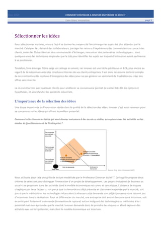 Mars	
  2014	
   COMMENT	
  CONTINUER	
  A	
  INNOVER	
  EN	
  PERIODE	
  DE	
  CRISE	
  ?	
  	
   	
  
	
   Livre	
  blanc	
  innovation	
   page	
  5	
  
	
   	
   	
  
	
  
	
  	
  
Sélectionner	
  les	
  idées	
  
	
  
Pour	
  sélectionner	
  les	
  idées,	
  encore	
  faut-­‐il	
  se	
  donner	
  les	
  moyens	
  de	
  faire	
  émerger	
  les	
  sujets	
  les	
  plus	
  attendus	
  par	
  le	
  
marché.	
  Catalyser	
  la	
  créativité	
  des	
  collaborateurs,	
  partager	
  les	
  retours	
  d’expériences	
  des	
  commerciaux	
  au	
  contact	
  des	
  
clients,	
  créer	
  des	
  Clubs	
  clients	
  et	
  des	
  communautés	
  d’échanges,	
  rencontrer	
  des	
  partenaires	
  technologiques…	
  sont	
  
quelques-­‐unes	
  des	
  techniques	
  employées	
  par	
  le	
  Lab	
  pour	
  identifier	
  les	
  sujets	
  sur	
  lesquels	
  l’entreprise	
  aurait	
  pertinence	
  
à	
  se	
  positionner.	
  
	
  
Toutefois,	
  faire	
  émerger	
  l’idée	
  exige	
  un	
  cadrage	
  en	
  amont,	
  car	
  innover	
  est	
  une	
  tâche	
  périlleuse	
  en	
  B2B,	
  plus	
  encore	
  au	
  
regard	
  de	
  la	
  méconnaissance	
  des	
  structures	
  internes	
  de	
  ses	
  clients	
  entreprises.	
  Il	
  est	
  donc	
  nécessaire	
  de	
  tenir	
  compte	
  
de	
  ces	
  contraintes	
  dès	
  la	
  phase	
  d’émergence	
  des	
  idées	
  pour	
  ne	
  pas	
  générer	
  un	
  sentiment	
  de	
  frustration	
  ou	
  créer	
  des	
  
offres	
  sans	
  marché.	
  
	
  
La	
  co-­‐construction	
  avec	
  quelques	
  clients	
  pour	
  améliorer	
  sa	
  connaissance	
  permet	
  de	
  valider	
  très	
  tôt	
  les	
  options	
  et	
  
hypothèses,	
  et	
  ainsi	
  d’éviter	
  les	
  accidents	
  industriels.	
  
L’importance	
  de	
  la	
  sélection	
  des	
  idées	
  
Une	
  étape	
  importante	
  de	
  l’innovation	
  réside	
  dans	
  la	
  qualité	
  de	
  la	
  sélection	
  des	
  idées.	
  Innover	
  c’est	
  aussi	
  renoncer	
  pour	
  
se	
  concentrer	
  sur	
  les	
  idées	
  qui	
  offrent	
  le	
  meilleur	
  potentiel.	
  	
  
	
  
Comment	
  sélectionner	
  les	
  idées	
  qui	
  vont	
  donner	
  naissance	
  à	
  des	
  services	
  viables	
  en	
  rupture	
  avec	
  les	
  activités	
  ou	
  les	
  
modes	
  de	
  fonctionnement	
  de	
  l’entreprise	
  ?	
  	
  
	
  
	
  	
  	
  	
  	
  	
  	
  	
  	
  	
  	
  	
  	
  	
  	
  	
  	
  	
  	
  	
  	
  	
  	
  	
  	
  	
  	
  	
  	
  	
  	
  	
  	
  	
  	
  	
  	
  	
  	
  	
  	
  	
  	
  	
  	
  	
  	
  	
   	
  	
  Source:	
  Prof.	
  John	
  J.Donovan	
  (MIT)	
  
	
  
Nous	
  utilisons	
  pour	
  cela	
  une	
  grille	
  de	
  lecture	
  modélisée	
  par	
  le	
  Professeur	
  Donovan	
  du	
  MIT
1
.	
  Cette	
  grille	
  propose	
  deux	
  
critères	
  de	
  sélection	
  pour	
  distinguer	
  l’innovation	
  d’un	
  projet	
  de	
  développement.	
  Les	
  projets	
  industriels	
  («	
  business	
  as	
  
usual	
  »)	
  se	
  projettent	
  dans	
  des	
  activités	
  dont	
  le	
  modèle	
  économique	
  est	
  connu	
  et	
  sans	
  risque.	
  L’absence	
  de	
  risques	
  
s’explique	
  par	
  deux	
  facteurs	
  :	
  soit	
  parce	
  que	
  la	
  demande	
  est	
  déjà	
  présente	
  et	
  clairement	
  exprimée	
  par	
  le	
  marché,	
  soit	
  
parce	
  que	
  la	
  méthode	
  ou	
  les	
  technologies	
  nécessaires	
  à	
  adresser	
  cette	
  demande	
  sont	
  déjà	
  éprouvées	
  et	
  ne	
  laissent	
  pas	
  
d’inconnues	
  dans	
  la	
  réalisation.	
  Pour	
  se	
  différencier	
  du	
  marché,	
  une	
  entreprise	
  doit	
  entrer	
  dans	
  une	
  zone	
  inconnue,	
  soit	
  
en	
  anticipant	
  fortement	
  la	
  demande	
  (innovation	
  de	
  rupture)	
  soit	
  en	
  intégrant	
  des	
  technologies	
  ou	
  méthodes	
  à	
  fort	
  
potentiel	
  mais	
  non	
  éprouvées	
  par	
  le	
  marché.	
  Innover	
  demande	
  donc	
  de	
  prendre	
  des	
  risques	
  en	
  allant	
  explorer	
  des	
  
activités	
  avec	
  un	
  fort	
  potentiel,	
  mais	
  dont	
  le	
  modèle	
  économique	
  est	
  incertain.	
  
	
  
 