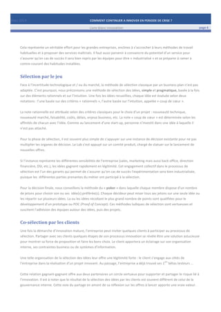Mars	
  2014	
   COMMENT	
  CONTINUER	
  A	
  INNOVER	
  EN	
  PERIODE	
  DE	
  CRISE	
  ?	
  	
   	
  
	
   Livre	
  blanc	
  innovation	
   page	
  6	
  
	
   	
   	
  
	
  
	
  	
  
Cela	
  représente	
  un	
  véritable	
  effort	
  pour	
  les	
  grandes	
  entreprises,	
  enclines	
  à	
  s’accrocher	
  à	
  leurs	
  méthodes	
  de	
  travail	
  
habituelles	
  et	
  à	
  proposer	
  des	
  services	
  maîtrisés.	
  Il	
  faut	
  aussi	
  parvenir	
  à	
  convaincre	
  du	
  potentiel	
  d’un	
  service	
  pour	
  
s’assurer	
  qu’en	
  cas	
  de	
  succès	
  il	
  sera	
  bien	
  repris	
  par	
  les	
  équipes	
  pour	
  être	
  «	
  industrialisé	
  »	
  et	
  se	
  préparer	
  à	
  ramer	
  à	
  
contre-­‐courant	
  des	
  habitudes	
  installées.	
  	
  
Sélection	
  par	
  le	
  jeu	
  
Face	
  à	
  l’incertitude	
  technologique	
  et	
  /	
  ou	
  du	
  marché,	
  la	
  méthode	
  de	
  sélection	
  classique	
  par	
  un	
  business	
  plan	
  n’est	
  pas	
  
adaptée.	
  C’est	
  pourquoi,	
  nous	
  préconisons	
  une	
  méthode	
  de	
  sélection	
  des	
  idées,	
  simple	
  et	
  pragmatique,	
  basée	
  à	
  la	
  fois	
  
sur	
  des	
  éléments	
  rationnels	
  et	
  sur	
  l’intuition.	
  Une	
  fois	
  les	
  idées	
  recueillies,	
  chaque	
  idée	
  est	
  évaluée	
  selon	
  deux	
  
notations	
  :	
  l’une	
  basée	
  sur	
  des	
  critères	
  «	
  rationnels	
  »,	
  l’autre	
  basée	
  sur	
  l’intuition,	
  appelée	
  «	
  coup	
  de	
  cœur	
  ».	
  	
  
	
  
La	
  note	
  rationnelle	
  est	
  attribuée	
  selon	
  des	
  critères	
  classiques	
  pour	
  le	
  choix	
  d’un	
  projet	
  :	
  nouveauté	
  technique,	
  
nouveauté	
  marché,	
  faisabilité,	
  coûts,	
  délais,	
  enjeux	
  business,	
  etc.	
  La	
  note	
  «	
  coup	
  de	
  cœur	
  »	
  est	
  déterminée	
  selon	
  les	
  
affinités	
  de	
  chacun	
  avec	
  l’idée.	
  Comme	
  au	
  lancement	
  d’une	
  start-­‐up,	
  personne	
  n’investit	
  dans	
  une	
  idée	
  à	
  laquelle	
  il	
  
n’est	
  pas	
  attaché.	
  
	
  
Pour	
  la	
  phase	
  de	
  sélection,	
  il	
  est	
  souvent	
  plus	
  simple	
  de	
  s’appuyer	
  sur	
  une	
  instance	
  de	
  décision	
  existante	
  pour	
  ne	
  pas	
  
multiplier	
  les	
  organes	
  de	
  décision.	
  Le	
  Lab	
  s’est	
  appuyé	
  sur	
  un	
  comité	
  produit,	
  chargé	
  de	
  statuer	
  sur	
  le	
  lancement	
  de	
  
nouvelles	
  offres.	
  
	
  
Si	
  l’instance	
  représente	
  les	
  différentes	
  sensibilités	
  de	
  l’entreprise	
  (sales,	
  marketing	
  mais	
  aussi	
  back	
  office,	
  direction	
  
financière,	
  DSI,	
  etc.),	
  les	
  idées	
  gagnent	
  rapidement	
  en	
  légitimité.	
  Cet	
  engagement	
  collectif	
  dans	
  le	
  processus	
  de	
  
sélection	
  est	
  l’un	
  des	
  garants	
  qui	
  permet	
  de	
  s’assurer	
  qu’en	
  cas	
  de	
  succès	
  l’expérimentation	
  sera	
  bien	
  industrialisée,	
  
puisque	
  les	
  	
  différentes	
  parties	
  prenantes	
  du	
  métier	
  ont	
  participé	
  à	
  la	
  sélection.	
  
	
  
Pour	
  la	
  décision	
  finale,	
  nous	
  conseillons	
  la	
  méthode	
  du	
  «	
  poker	
  »	
  dans	
  laquelle	
  chaque	
  membre	
  dispose	
  d’un	
  nombre	
  
de	
  jetons	
  pour	
  choisir	
  son	
  ou	
  ses	
  	
  idée(s)	
  préférée(s).	
  Chaque	
  décideur	
  peut	
  miser	
  tous	
  ses	
  jetons	
  sur	
  une	
  seule	
  idée	
  ou	
  
les	
  répartir	
  sur	
  plusieurs	
  idées.	
  La	
  ou	
  les	
  idées	
  récoltant	
  le	
  plus	
  grand	
  nombre	
  de	
  points	
  sont	
  qualifiées	
  pour	
  le	
  
développement	
  d’un	
  prototype	
  ou	
  POC	
  (Proof	
  of	
  Concept).	
  Ces	
  méthodes	
  ludiques	
  de	
  sélection	
  sont	
  vertueuses	
  et	
  
suscitent	
  l’adhésion	
  des	
  équipes	
  autour	
  des	
  idées,	
  puis	
  des	
  projets.	
  
Co-­‐sélection	
  par	
  les	
  clients	
  
Une	
  fois	
  la	
  démarche	
  d’innovation	
  mature,	
  l’entreprise	
  peut	
  inviter	
  quelques	
  clients	
  à	
  participer	
  au	
  processus	
  de	
  
sélection.	
  Partager	
  avec	
  ses	
  clients	
  quelques	
  étapes	
  de	
  son	
  processus	
  innovation	
  se	
  révèle	
  être	
  une	
  solution	
  astucieuse	
  
pour	
  montrer	
  sa	
  force	
  de	
  proposition	
  et	
  faire	
  les	
  bons	
  choix.	
  Le	
  client	
  apportera	
  un	
  éclairage	
  sur	
  son	
  organisation	
  
interne,	
  ses	
  contraintes	
  business	
  ou	
  de	
  systèmes	
  d’information.	
  
	
  
Une	
  telle	
  organisation	
  de	
  la	
  sélection	
  des	
  idées	
  leur	
  offre	
  une	
  légitimité	
  forte	
  :	
  le	
  client	
  s’engage	
  aux	
  côtés	
  de	
  
l’entreprise	
  dans	
  la	
  réalisation	
  d’un	
  projet	
  innovant.	
  Au	
  passage,	
  l’entreprise	
  a	
  déjà	
  trouvé	
  ses	
  1
ers
	
  bêtas	
  testeurs	
  …	
  
	
  
Cette	
  relation	
  gagnant-­‐gagnant	
  offre	
  aux	
  deux	
  partenaires	
  un	
  cercle	
  vertueux	
  pour	
  supporter	
  et	
  partager	
  le	
  risque	
  lié	
  à	
  
l’innovation.	
  Il	
  est	
  à	
  noter	
  que	
  le	
  résultat	
  de	
  la	
  sélection	
  des	
  idées	
  par	
  les	
  clients	
  est	
  souvent	
  différent	
  de	
  celui	
  de	
  la	
  
gouvernance	
  interne.	
  Cette	
  voie	
  du	
  partage	
  en	
  amont	
  de	
  sa	
  réflexion	
  sur	
  les	
  offres	
  à	
  lancer	
  apporte	
  une	
  vraie	
  valeur.	
  
	
   	
  
 