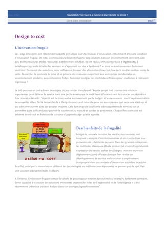 Mars	
  2014	
   COMMENT	
  CONTINUER	
  A	
  INNOVER	
  EN	
  PERIODE	
  DE	
  CRISE	
  ?	
  	
   	
  
	
   Livre	
  blanc	
  innovation	
   page	
  7	
  
	
   	
   	
  
	
  
	
  	
  
Design	
  to	
  cost	
  
L’innovation	
  frugale	
  
Les	
  	
  pays	
  émergents	
  ont	
  récemment	
  apporté	
  en	
  Europe	
  leurs	
  techniques	
  d’innovation,	
  notamment	
  à	
  travers	
  la	
  notion	
  
d’innovation	
  frugale.	
  En	
  Inde,	
  les	
  innovateurs	
  doivent	
  imaginer	
  des	
  solutions	
  dans	
  un	
  environnement	
  contraint	
  avec	
  
peu	
  d’infrastructures	
  et	
  des	
  ressources	
  extrêmement	
  limitées.	
  Ils	
  ont	
  réussi,	
  en	
  faisant	
  preuve	
  d’ingéniosité,	
  à	
  
développer	
  à	
  grande	
  échelle	
  des	
  services	
  en	
  s’appuyant	
  sur	
  des	
  «	
  Systèmes	
  D	
  »	
  	
  dans	
  un	
  environnement	
  fortement	
  
contraint.	
  Concevoir	
  des	
  solutions	
  juste	
  suffisantes,	
  trouver	
  des	
  alternatives	
  low-­‐cost,	
  low-­‐tech	
  sont	
  les	
  maîtres	
  mots	
  de	
  
cette	
  démarche.	
  Le	
  contexte	
  de	
  crise	
  et	
  sa	
  pénurie	
  de	
  ressources	
  apportent	
  aux	
  entreprises	
  occidentales	
  un	
  
environnement	
  similaire,	
  aux	
  contraintes	
  fortes.	
  Comment	
  intégrer	
  ces	
  méthodes	
  efficaces	
  pour	
  s’autoriser	
  à	
  redevenir	
  
ingénieux	
  ?	
  	
  
	
  
Le	
  Lab	
  propose	
  un	
  cadre	
  fixant	
  des	
  règles	
  du	
  jeu	
  strictes	
  dans	
  lequel	
  l’équipe	
  projet	
  doit	
  trouver	
  des	
  solutions	
  
ingénieuses	
  pour	
  délivrer	
  le	
  service	
  dans	
  une	
  petite	
  enveloppe	
  de	
  coût	
  fixée	
  à	
  l’avance	
  sans	
  lui	
  associer	
  un	
  périmètre	
  
fonctionnel	
  préétabli.	
  L’objectif	
  est	
  de	
  contraindre	
  au	
  maximum,	
  par	
  le	
  budget	
  et	
  les	
  ressources,	
  pour	
  l’expérimentation	
  
de	
  nouvelles	
  idées.	
  Cette	
  démarche	
  de	
  «	
  Design	
  to	
  cost	
  »	
  est	
  naturelle	
  pour	
  un	
  entrepreneur	
  qui	
  lance	
  une	
  start-­‐up	
  et	
  
qui	
  démarre	
  souvent	
  avec	
  ses	
  propres	
  moyens.	
  Cela	
  demande	
  de	
  focaliser	
  le	
  développement	
  de	
  services	
  sur	
  un	
  
périmètre	
  juste	
  suffisant	
  pour	
  pouvoir	
  le	
  soumettre	
  au	
  marché	
  et	
  valider	
  sa	
  pertinence.	
  Chaque	
  fonctionnalité	
  est	
  
arbitrée	
  avant	
  tout	
  en	
  fonction	
  de	
  la	
  valeur	
  d’apprentissage	
  qu’elle	
  apporte.	
  
	
  
Des	
  bienfaits	
  de	
  la	
  frugalité	
  
Malgré	
  le	
  contexte	
  de	
  crise,	
  les	
  sociétés	
  occidentales	
  ont	
  
toujours	
  la	
  volonté	
  d’institutionnaliser	
  et	
  de	
  standardiser	
  leur	
  
processus	
  de	
  création	
  de	
  services.	
  Dans	
  les	
  grandes	
  entreprises,	
  
les	
  méthodes	
  classiques	
  (Etude	
  de	
  marché,	
  étude	
  d’opportunité,	
  
expression	
  de	
  besoin,	
  cahier	
  des	
  charges,	
  mise	
  en	
  œuvre	
  et	
  
déploiement)	
  sont	
  efficaces	
  lorsque	
  l’on	
  réalise	
  un	
  
développement	
  de	
  service	
  maîtrisé	
  mais	
  complètement	
  
inapproprié	
  dans	
  un	
  contexte	
  d’innovation	
  en	
  milieu	
  incertain.	
  
En	
  effet,	
  anticiper	
  la	
  demande	
  en	
  utilisant	
  des	
  technologies	
  ou	
  méthodes	
  non	
  éprouvées	
  ne	
  permet	
  pas	
  de	
  spécifier	
  
une	
  solution	
  précisément	
  dès	
  le	
  départ.	
  	
  
	
  
A	
  l’inverse,	
  l’innovation	
  frugale	
  stimule	
  les	
  chefs	
  de	
  projets	
  pour	
  innover	
  dans	
  un	
  milieu	
  incertain,	
  fortement	
  contraint.	
  
Cette	
  capacité	
  à	
  «	
  trouver	
  des	
  solutions	
  innovantes	
  improvisées	
  nées	
  de	
  l’ingéniosité	
  et	
  de	
  l’intelligence	
  »	
  
	
  
a	
  été	
  
récemment	
  théorisée	
  par	
  Navi	
  Radjou	
  dans	
  son	
  ouvrage	
  Jugaad	
  innovation
2
.	
  
	
   	
  
	
  
 