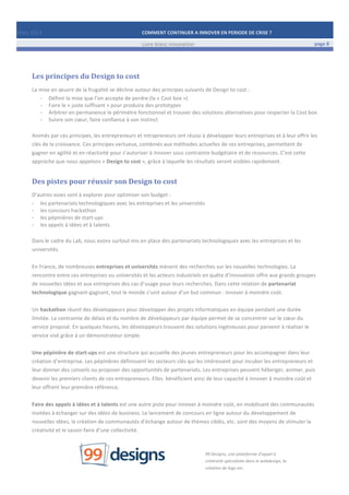 Mars	
  2014	
   COMMENT	
  CONTINUER	
  A	
  INNOVER	
  EN	
  PERIODE	
  DE	
  CRISE	
  ?	
  	
   	
  
	
   Livre	
  blanc	
  innovation	
   page	
  8	
  
	
   	
   	
  
	
  
	
  	
  
Les	
  principes	
  du	
  Design	
  to	
  cost	
  
La	
  mise	
  en	
  œuvre	
  de	
  la	
  frugalité	
  se	
  décline	
  autour	
  des	
  principes	
  suivants	
  de	
  Design	
  to	
  cost	
  :	
  
-­‐ Définir	
  la	
  mise	
  que	
  l’on	
  accepte	
  de	
  perdre	
  (la	
  «	
  Cost	
  box	
  »)	
  
-­‐ Faire	
  le	
  «	
  juste	
  suffisant	
  »	
  pour	
  produire	
  des	
  prototypes	
  
-­‐ Arbitrer	
  en	
  permanence	
  le	
  périmètre	
  fonctionnel	
  et	
  trouver	
  des	
  solutions	
  alternatives	
  pour	
  respecter	
  la	
  Cost	
  box	
  
-­‐ Suivre	
  son	
  cœur,	
  faire	
  confiance	
  à	
  son	
  instinct	
  
	
  
Animés	
  par	
  ces	
  principes,	
  les	
  entrepreneurs	
  et	
  intrapreneurs	
  ont	
  réussi	
  à	
  développer	
  leurs	
  entreprises	
  et	
  à	
  leur	
  offrir	
  les	
  
clés	
  de	
  la	
  croissance.	
  Ces	
  principes	
  vertueux,	
  combinés	
  aux	
  méthodes	
  actuelles	
  de	
  ces	
  entreprises,	
  permettent	
  de	
  
gagner	
  en	
  agilité	
  et	
  en	
  réactivité	
  pour	
  s’autoriser	
  à	
  innover	
  sous	
  contrainte	
  budgétaire	
  et	
  de	
  ressources.	
  C’est	
  cette	
  
approche	
  que	
  nous	
  appelons	
  «	
  Design	
  to	
  cost	
  »,	
  grâce	
  à	
  laquelle	
  les	
  résultats	
  seront	
  visibles	
  rapidement.	
  
Des	
  pistes	
  pour	
  réussir	
  son	
  Design	
  to	
  cost	
  
D’autres	
  voies	
  sont	
  à	
  explorer	
  pour	
  optimiser	
  son	
  budget	
  :	
  
-­‐ les	
  partenariats	
  technologiques	
  avec	
  les	
  entreprises	
  et	
  les	
  universités	
  
-­‐ les	
  concours	
  hackathon	
  
-­‐ les	
  pépinières	
  de	
  start-­‐ups	
  
-­‐ les	
  appels	
  à	
  idées	
  et	
  à	
  talents	
  
	
  
Dans	
  le	
  cadre	
  du	
  Lab,	
  nous	
  avons	
  surtout	
  mis	
  en	
  place	
  des	
  partenariats	
  technologiques	
  avec	
  les	
  entreprises	
  et	
  les	
  
universités.	
  	
  
	
  
En	
  France,	
  de	
  nombreuses	
  entreprises	
  et	
  universités	
  mènent	
  des	
  recherches	
  sur	
  les	
  nouvelles	
  technologies.	
  La	
  
rencontre	
  entre	
  ces	
  entreprises	
  ou	
  universités	
  et	
  les	
  acteurs	
  industriels	
  en	
  quête	
  d’innovation	
  offre	
  aux	
  grands	
  groupes	
  
de	
  nouvelles	
  idées	
  et	
  aux	
  entreprises	
  des	
  cas	
  d’usage	
  pour	
  leurs	
  recherches.	
  Dans	
  cette	
  relation	
  de	
  partenariat	
  
technologique	
  gagnant-­‐gagnant,	
  tout	
  le	
  monde	
  s’unit	
  autour	
  d’un	
  but	
  commun	
  :	
  innover	
  à	
  moindre	
  coût.	
  
	
  
Un	
  hackathon	
  réunit	
  des	
  développeurs	
  pour	
  développer	
  des	
  projets	
  informatiques	
  en	
  équipe	
  pendant	
  une	
  durée	
  
limitée.	
  La	
  contrainte	
  de	
  délais	
  et	
  du	
  nombre	
  de	
  développeurs	
  par	
  équipe	
  permet	
  de	
  se	
  concentrer	
  sur	
  le	
  cœur	
  du	
  
service	
  proposé.	
  En	
  quelques	
  heures,	
  les	
  développeurs	
  trouvent	
  des	
  solutions	
  ingénieuses	
  pour	
  parvenir	
  à	
  réaliser	
  le	
  
service	
  visé	
  grâce	
  à	
  un	
  démonstrateur	
  simple.	
  
	
  
Une	
  pépinière	
  de	
  start-­‐ups	
  est	
  une	
  structure	
  qui	
  accueille	
  des	
  jeunes	
  entrepreneurs	
  pour	
  les	
  accompagner	
  dans	
  leur	
  
création	
  d’entreprise.	
  Les	
  pépinières	
  définissent	
  les	
  secteurs	
  clés	
  qui	
  les	
  intéressent	
  pour	
  incuber	
  les	
  entrepreneurs	
  et	
  
leur	
  donner	
  des	
  conseils	
  ou	
  proposer	
  des	
  opportunités	
  de	
  partenariats.	
  Les	
  entreprises	
  peuvent	
  héberger,	
  animer,	
  puis	
  
devenir	
  les	
  premiers	
  clients	
  de	
  ces	
  entrepreneurs.	
  Elles	
  	
  bénéficient	
  ainsi	
  de	
  leur	
  capacité	
  à	
  innover	
  à	
  moindre	
  coût	
  et	
  
leur	
  offrent	
  leur	
  première	
  référence.	
  
	
  
Faire	
  des	
  appels	
  à	
  idées	
  et	
  à	
  talents	
  est	
  une	
  autre	
  piste	
  pour	
  innover	
  à	
  moindre	
  coût,	
  en	
  mobilisant	
  des	
  communautés	
  
invitées	
  à	
  échanger	
  sur	
  des	
  idées	
  de	
  business.	
  Le	
  lancement	
  de	
  concours	
  en	
  ligne	
  autour	
  du	
  développement	
  de	
  
nouvelles	
  idées,	
  la	
  création	
  de	
  communautés	
  d’échange	
  autour	
  de	
  thèmes	
  ciblés,	
  etc.	
  sont	
  des	
  moyens	
  de	
  stimuler	
  la	
  
créativité	
  et	
  le	
  savoir-­‐faire	
  d’une	
  collectivité.	
  
	
  
	
  
	
   	
   	
   	
   	
  
99	
  Designs,	
  une	
  plateforme	
  d’appel	
  à	
  
créativité	
  spécialisée	
  dans	
  le	
  webdesign,	
  la	
  
création	
  de	
  logo	
  etc.	
  
 