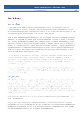 Mars	
  2014	
   COMMENT	
  CONTINUER	
  A	
  INNOVER	
  EN	
  PERIODE	
  DE	
  CRISE	
  ?	
  	
   	
  
	
   Livre	
  blanc	
  innovation	
   page	
  9	
  
	
   	
   	
  
	
  
	
  	
  
Test	
  &	
  Learn	
  
Innover	
  =	
  faire	
  
Un	
  autre	
  grand	
  principe	
  du	
  Lab	
  est	
  celui	
  de	
  l’innovation	
  dans	
  l’action.	
  Investir	
  dans	
  des	
  études	
  de	
  marché	
  ou	
  
d’opportunités	
  a	
  peu	
  de	
  sens	
  dans	
  le	
  domaine	
  de	
  l’innovation,	
  car	
  les	
  clients	
  ne	
  peuvent	
  pas	
  vous	
  donner	
  un	
  retour	
  
pertinent	
  sur	
  un	
  service	
  ou	
  un	
  usage	
  en	
  rupture.	
  Le	
  plus	
  important	
  est	
  donc	
  de	
  faire	
  réagir	
  rapidement	
  le	
  client	
  sur	
  une	
  
première	
  version	
  de	
  votre	
  service	
  pour	
  savoir	
  si	
  vous	
  êtes	
  dans	
  la	
  bonne	
  direction.	
  	
  
	
  
Lorsqu’on	
  monte	
  une	
  start-­‐up,	
  il	
  est	
  inutile	
  d’attendre	
  d’avoir	
  un	
  produit	
  très	
  abouti	
  pour	
  le	
  mettre	
  sur	
  le	
  marché,	
  bien	
  
au	
  contraire	
  !	
  Car	
  si	
  vous	
  avez	
  déjà	
  dépensé	
  toutes	
  vos	
  ressources	
  sans	
  savoir	
  si	
  ce	
  service	
  est	
  attendu	
  par	
  vos	
  clients,	
  
vous	
  n’aurez	
  plus	
  la	
  capacité	
  à	
  réorienter	
  votre	
  service	
  suivant	
  leurs	
  retours	
  d’expérience.	
  D’autre	
  part,	
  votre	
  capacité	
  à	
  
être	
  présent	
  rapidement	
  sur	
  le	
  marché	
  vous	
  permet	
  d’occuper	
  très	
  tôt	
  le	
  terrain.	
  Si	
  vous	
  ne	
  lancez	
  pas	
  votre	
  produit,	
  il	
  
sera	
  lancé	
  par	
  l’un	
  de	
  vos	
  concurrents.	
  Toutefois,	
  se	
  lancer	
  le	
  premier	
  sur	
  le	
  marché	
  lance	
  le	
  défi	
  de	
  l’évangélisation	
  du	
  
marché	
  à	
  l’entrepreneur.	
  Ce	
  précepte	
  est	
  vital	
  pour	
  les	
  start-­‐ups	
  mais	
  doit	
  s’appliquer	
  également	
  aux	
  grands	
  groupes,	
  
encore	
  plus	
  exposés	
  à	
  la	
  concurrence	
  en	
  période	
  de	
  crise.	
  Malgré	
  leurs	
  structures	
  et	
  méthodes	
  de	
  gestion	
  de	
  projets	
  
industrielles,	
  il	
  est	
  indispensable	
  d’appliquer	
  ce	
  principe.	
  
	
  
Il	
  est	
  donc	
  important	
  de	
  se	
  jeter	
  à	
  l’eau	
  et	
  de	
  s’autoriser	
  à	
  entreprendre	
  une	
  première	
  version	
  de	
  son	
  idée	
  pour	
  la	
  
confronter	
  rapidement	
  au	
  marché	
  et	
  aux	
  clients.	
  Cette	
  première	
  rencontre	
  avec	
  le	
  marché	
  est	
  une	
  excellente	
  
opportunité	
  pour	
  ancrer	
  l’idée	
  dans	
  la	
  réalité	
  et	
  améliorer	
  son	
  produit.	
  C’est	
  pour	
  cette	
  raison	
  que	
  nous	
  préconisons	
  de	
  
s’appuyer	
  sur	
  la	
  conception	
  de	
  prototypes	
  soumis	
  aux	
  clients	
  pour	
  échanger	
  avec	
  eux	
  sur	
  les	
  offres	
  et	
  évaluer	
  le	
  
potentiel	
  économique	
  du	
  produit.	
  	
  
	
  
Certains	
  des	
  principes	
  utilisés	
  par	
  le	
  Lab	
  ont	
  été	
  théorisés	
  dans	
  l’ouvrage	
  d’Eric	
  Ries,	
  The	
  Lean	
  Start	
  up
3
.	
  De	
  nombreux	
  
exemples	
  montrent	
  le	
  bénéfice	
  de	
  démarrer	
  au	
  plus	
  tôt	
  la	
  courbe	
  d’apprentissage	
  plutôt	
  que	
  d’être	
  focalisé	
  sur	
  la	
  mise	
  
en	
  œuvre	
  d’une	
  solution	
  complète.	
  
Test,	
  test,	
  test	
  
L’objectif	
  est	
  de	
  tester	
  !	
  Tester	
  un	
  concept,	
  une	
  fonctionnalité	
  pour	
  mieux	
  repartir,	
  telle	
  est	
  la	
  philosophie	
  du	
  Lab.	
  Le	
  
principe	
  est	
  de	
  tester	
  au	
  plus	
  vite	
  une	
  idée	
  pour	
  valider	
  une	
  hypothèse.	
  Si	
  l’hypothèse	
  est	
  validée,	
  on	
  continue,	
  si	
  elle	
  
ne	
  l’est	
  pas,	
  elle	
  est	
  abandonnée	
  rapidement.	
  Accepter	
  l’échec	
  fait	
  partie	
  des	
  fondements	
  de	
  notre	
  méthode.	
  Ainsi,	
  
l’entrepreneur	
  s’autorise	
  à	
  tester	
  et	
  à	
  se	
  tromper.	
  Faisons	
  de	
  même	
  dans	
  les	
  grandes	
  entreprises	
  en	
  testant	
  des	
  
modèles	
  frugaux	
  non	
  aboutis,	
  avec	
  un	
  risque	
  financier	
  minime	
  pour	
  valider	
  l’opportunité	
  de	
  marché,	
  sous	
  réserve	
  
d’être	
  prêt	
  à	
  pivoter	
  son	
  modèle	
  à	
  tout	
  moment	
  c’est-­‐à-­‐dire	
  de	
  modifier	
  une	
  hypothèse	
  fondamentale	
  sur	
  le	
  produit,	
  la	
  
stratégie	
  et/ou	
  le	
  business	
  model	
  !	
  
	
  
Cette	
  méthode	
  évite	
  également	
  de	
  perdre	
  du	
  temps	
  sur	
  des	
  modèles	
  à	
  faible	
  potentiel	
  économique	
  ainsi	
  que	
  «	
  l’effet	
  
tunnel	
  »	
  des	
  grands	
  projets.	
  
	
  
Mettre	
  en	
  œuvre	
  cette	
  méthode	
  dans	
  une	
  grande	
  entreprise	
  s’avère	
  être	
  un	
  exercice	
  contre-­‐intuitif.	
  Proposer	
  des	
  
prototypes	
  aux	
  clients	
  pour	
  tester	
  n’est	
  pas	
  dans	
  sa	
  culture.	
  Cette	
  approche	
  nécessite	
  beaucoup	
  de	
  pédagogie	
  pour	
  une	
  
compréhension	
  totale	
  en	
  interne	
  mais	
  aussi	
  par	
  les	
  clients,	
  sélectionnés	
  pour	
  leur	
  bienveillance.	
  Dès	
  que	
  ce	
  cadre	
  est	
  
créé,	
  la	
  démarche	
  s’avère	
  très	
  efficace	
  dans	
  la	
  conception	
  de	
  nouveaux	
  services.	
  
 