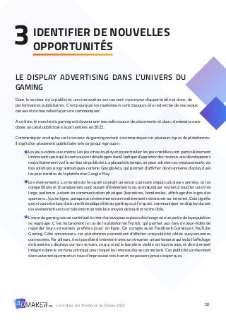 10
Livre blanc Les Tendances du Display 2022
LE DISPLAY ADVERTISING DANS L’UNIVERS DU
GAMING
Dans le secteur de la publicité, une innovation est souvent synonyme d’opportunité et donc, de
performances publicitaires. C’est pourquoi les marketeurs sont toujours à la recherche de nouveaux
canaux et de nouvelles façons de communiquer.
A ce titre, le marché du gaming est devenu une nouvelle source de placements et donc, deviendra sans
doute un canal publicitaire à part entière en 2022.
Communiquer en display sur le secteur du gaming revient à communiquer sur plusieurs types de plateformes.
Il s’agit d’un placement publicitaire très large qui regroupe :
Les jeux-vidéos eux-même. Les jeux free-to-play et en particulier les jeux mobiles sont particulièrement
intéressants puisqu’ils sont souvent développés dans l’optique d’apporter des revenus aux développeurs
majoritairement via l’insertion de publicité. La plupart du temps, on peut acheter ces emplacements via
des solutions programmatiques comme Google Ads, qui permet d’afficher des bannières display dans
les jeux mobiles de la plateforme Google Play.
Les événements. Le monde de l’e-sport connaît un essor constant depuis plusieurs années, et les
compétitions et championnats sont autant d’événements où communiquer revient à toucher une très
large audience, autant en communication physique (bannières, banderoles, affichage des logos des
sponsors…) qu’en ligne, puisque ces événements sont entièrement retransmis sur internet. Cela signifie
que si vous évoluez dans une thématique liée au gaming ou à l’e-sport, communiquer en display durant
ces événements est certainement un très bon moyen de toucher votre cible.
L’essordugamingaaussicontribuéàcréerdenouveauxespacesd’échangeoùunepartiedelapopulation
se regroupe. C’est notamment le cas de la plateforme Twitch, qui permet aux fans de jeux-vidéo de
regarder leurs streamers préférés jouer en ligne. On compte aussi Facebook Gaming et YouTube
Gaming. Côté annonceurs, ces plateformes permettent d’afficher une publicité ciblée aux personnes
connectées. Par ailleurs, il est possible d’entretenir avec un streamer un partenariat qui inclut l’affichage
de bannières displays sur son stream, ce qui rend la bannière visible en tout temps, et directement
intégrée dans le contenu principal pour lequel les internautes se connectent. Ces publicités présentent
donc automatiquement un taux d’impression très bon et ne passent jamais inaperçues.
IDENTIFIER DE NOUVELLES
OPPORTUNITÉS
3
 