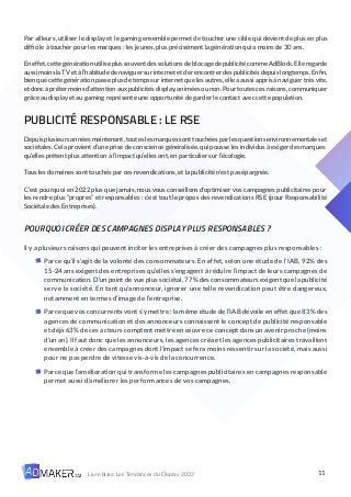 11
Livre blanc Les Tendances du Display 2022
Par ailleurs, utiliser le display et le gaming ensemble permet de toucher une cible qui devient de plus en plus
difficile à toucher pour les marques : les jeunes, plus précisément la génération qui a moins de 30 ans.
En effet,cettegénérationutiliseplussouventdes solutions deblocagedepublicitécommeAdBlock. Elleregarde
aussimoinslaTVetàl’habitudedenaviguersurinternetetderencontrerdespublicitésdepuislongtemps.Enfin,
bien que cette génération passe plus de temps sur internet que les autres, elle a aussi appris à naviguer très vite,
et donc à prêter moins d’attention aux publicités display, animées ou non. Pour toutes ces raisons, communiquer
grâce au display et au gaming représente une opportunité de garder le contact avec cette population.
PUBLICITÉ RESPONSABLE : LE RSE
Depuis plusieurs années maintenant, toutes les marques sont touchées par les questions environnementales et
sociétales. Cela provient d’une prise de conscience généralisée, qui pousse les individus à exiger des marques
qu’elles prêtent plus attention à l’impact qu’elles ont, en particulier sur l’écologie.
Tous les domaines sont touchés par ces revendications, et la publicité n’est pas épargnée.
C’est pourquoi en 2022 plus que jamais, nous vous conseillons d’optimiser vos campagnes publicitaires pour
les rendre plus “propres” et responsables : c’est tout le propos des revendications RSE (pour Responsabilité
Sociétale des Entreprises).
POURQUOI CRÉER DES CAMPAGNES DISPLAY PLUS RESPONSABLES ?
Il y a plusieurs raisons qui peuvent inciter les entreprises à créer des campagnes plus responsables :
Parce qu’il s’agit de la volonté des consommateurs. En effet, selon une étude de l’IAB, 92% des
15-24 ans exigent des entreprises qu’elles s’engagent à réduire l’impact de leurs campagnes de
communication.D’unpointdevueplussociétal,77%desconsommateursexigentquelapublicité
serve la société. En tant qu’annonceur, ignorer une telle revendication peut être dangereux,
notamment en termes d’image de l’entreprise.
Parce que vos concurrents vont s’y mettre : la même étude de l’IAB dévoile en effet que 83% des
agences de communication et des annonceurs connaissent le concept de publicité responsable
et déjà 63% de ces acteurs comptent mettre en œuvre ce concept dans un avenir proche (moins
d’un an). Il faut donc que les annonceurs, les agences créa et les agences publicitaires travaillent
ensemble à créer des campagnes dont l’impact se fera moins ressentir sur la société, mais aussi
pour ne pas perdre de vitesse vis-à-vis de la concurrence.
Parce que l’amélioration qui transforme les campagnes publicitaires en campagnes responsable
permet aussi d’améliorer les performances de vos campagnes.
 