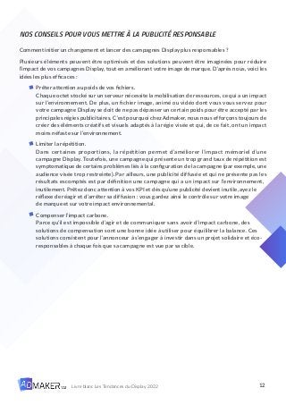 12
Livre blanc Les Tendances du Display 2022
NOS CONSEILS POUR VOUS METTRE À LA PUBLICITÉ RESPONSABLE
Comment initier un changement et lancer des campagnes Display plus responsables ?
Plusieurs éléments peuvent être optimisés et des solutions peuvent être imaginées pour réduire
l’impact de vos campagnes Display, tout en améliorant votre image de marque. D’après nous, voici les
idées les plus efficaces :
Prêter attention au poids de vos fichiers.
Chaque octet stocké sur un serveur nécessite la mobilisation de ressources, ce qui a un impact
sur l’environnement. De plus, un fichier image, animé ou vidéo dont vous vous servez pour
votre campagne Display se doit de ne pas dépasser un certain poids pour être accepté par les
principales régies publicitaires. C’est pourquoi chez Admaker, nous nous efforçons toujours de
créer des éléments créatifs et visuels adaptés à la régie visée et qui, de ce fait, ont un impact
moins néfaste sur l’environnement.
Limiter la répétition.
Dans certaines proportions, la répétition permet d’améliorer l’impact mémoriel d’une
campagne Display. Toutefois, une campagne qui présente un trop grand taux de répétition est
symptomatique de certains problèmes liés à la configuration de la campagne (par exemple, une
audience visée trop restreinte). Par ailleurs, une publicité diffusée et qui ne présente pas les
résultats escomptés est par définition une campagne qui a un impact sur l’environnement,
inutilement. Prêtez donc attention à vos KPI et dès qu’une publicité devient inutile, ayez le
réflexe de réagir et d’arrêter sa diffusion : vous gardez ainsi le contrôle sur votre image
de marque et sur votre impact environnemental.
Compenser l’impact carbone.
Parce qu’il est impossible d’agir et de communiquer sans avoir d’impact carbone, des
solutions de compensation sont une bonne idée à utiliser pour équilibrer la balance. Ces
solutions consistent pour l’annonceur à s’engager à investir dans un projet solidaire et éco-
responsables à chaque fois que sa campagne est vue par sa cible.
 