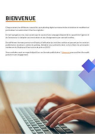 Chaque année, les différents canaux liés au marketing digital connaissent des évolutions et modifient en
profondeur la manière dont il faut les exploiter.
En tant qu’agence créa, nous savons que le succès d’une campagne dépend de la capacité de l’agence et
de l’annonceur à s’adapter aux innovations et aux changements que connaît le milieu.
Des différents formats porteurs en Display à l’utilisation (ou non) des cookies en passant par les secteurs
publicitaires novateurs comme le gaming, Admaker vous présente dans ce livre blanc les principales
tendances du Display qu’il faut suivre de près en 2022 !
Vous souhaitez avoir un regard objectif sur vos formats publicitaires ? Cliquez ici pour profiter d’un audit
gratuit et sans engagement.
BIENVENUE
 
