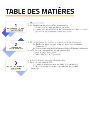 1
LES FORMATS ET TECHNOS
À PRIVILÉGIER EN 2022
2
OPTIMISER SES
CAMPAGNES EN 2022
TABLE DES MATIÈRES
a. Miser sur la vidéo
b. Privilégier le mobile grâce aux formats responsives
	 1. Qu’est-ce qu’une annonce display responsive ?
	 2. Pourquoi les annonces display responsives sont-elles si importantes ?
	 3. Les avantages des annonces display responsives
a. Etre à l’écoute pour trouver un moyen de s’en sortir sans les cookies
	 1. Quelles conséquences pour le display marketing si les cookies
	 disparaissent ?
	 2. Ce que nous prévoyons pour l’avenir de la pub display sans les cookies
b. Le DCO, ou comment optimiser ses publicités on-site
	 1. Mais qu’est-ce que le DCO ?
	2. Quel objectif pour le DCO on-site ?
a. Le display advertising dans l’univers du gaming
b. Publicité responsable : le RSE
	 1. Pourquoi créer des campagnes display plus responsables ?
	 2. Nos conseils pour vous mettre à la publicité responsable
c. Conclusion
3
IDENTIFIER DE NOUVELLES
OPPORTUNITÉS
 